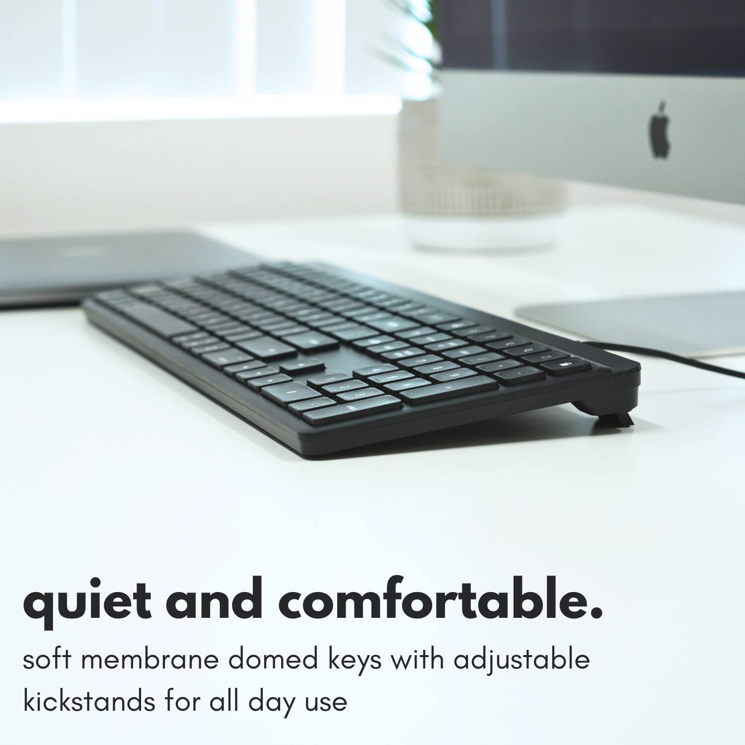 quiet and comfortable.  
soft membrane domed keys with adjustable kickstands for all day use