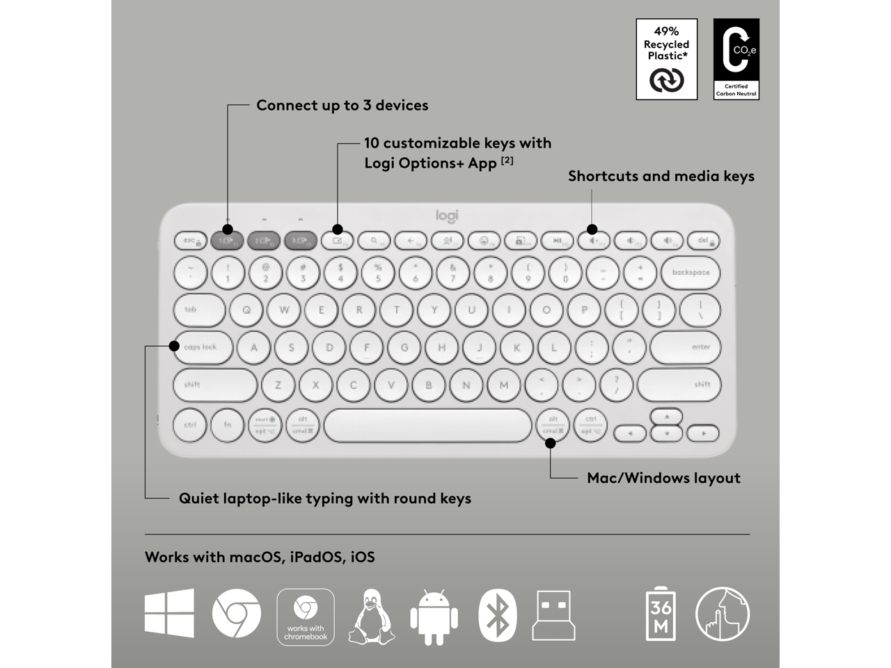 Connect up to 3 devices  
49% Recycled Plastic*  
CO2 Certified Carbon Neutral  

10 customizable keys with Logi Options+ App [2]  
Shortcuts and media keys  

Quiet laptop-like typing with round keys  
Mac/Windows layout  

Works with macOS, iPadOS, iOS, Chromebook  

logi TE9 2CP 1P
