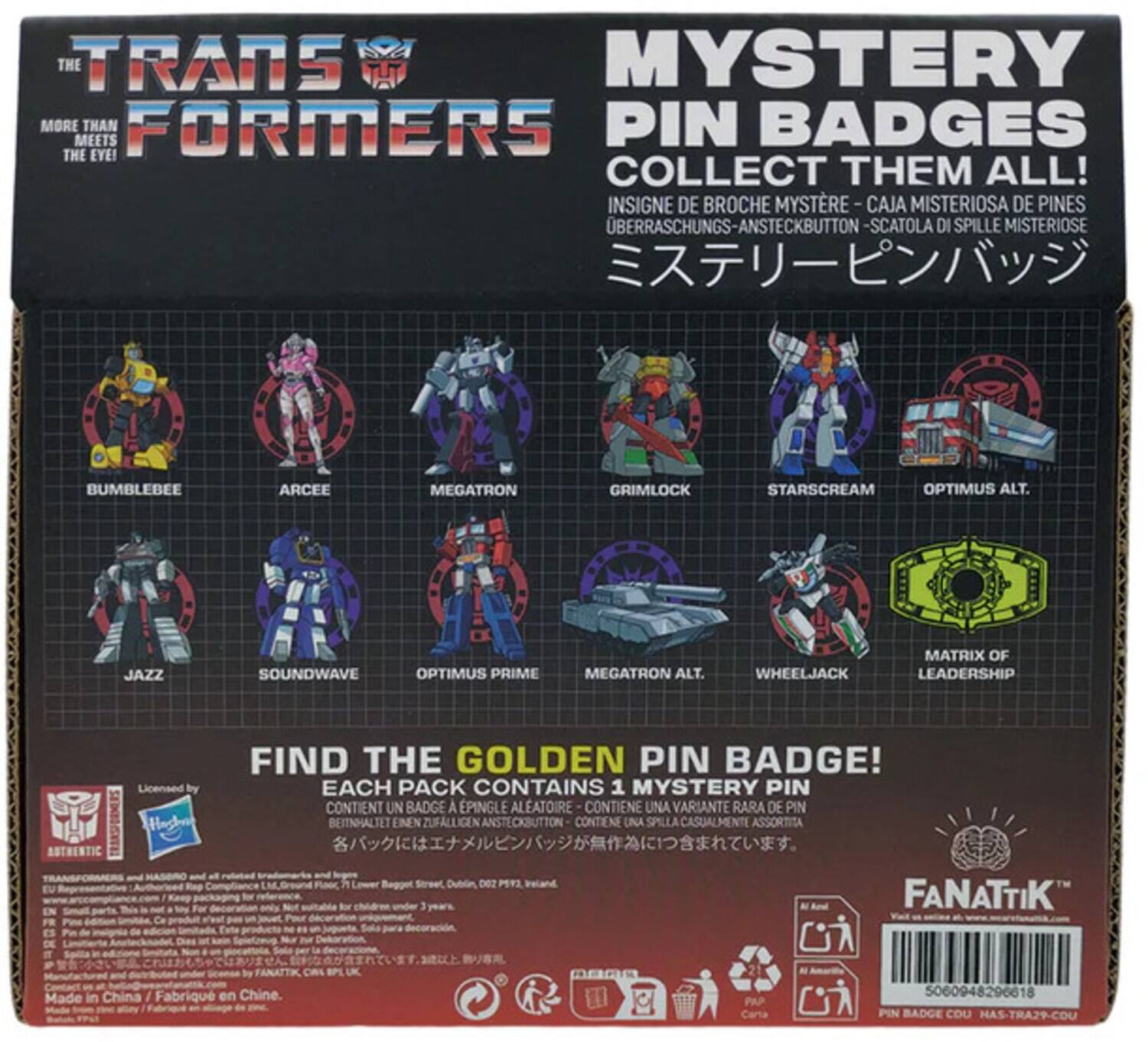 **The Transformers**

**More Than Meets the Eye!**

**Mystery Pin Badges**

**Collect Them All!**

- Bumblebee
- Arcee
- Megatron
- Grimlock
- Starscream
- Optimus Alt.
- Jazz
- Soundwave
- Optimus Prime
- Megatron Alt.
- Wheeljack
- Matrix of Leadership

**Find the Golden Pin Badge!**

Each pack contains 1 mystery pin.

**Insigne de Broche Mystère - Caja Misteriosa de Pines**
**Überraschungs-Ansteckbutton - Scatola di Spille Misticose**
**ミステリーピンバッジ**

**Contains a random pin badge!**

**Contient un badge à épingle aléatoire!**
**Contiene una variante rara de pin!**
**Beinhaltet einen zufälligen Ansteckbutton!**
**Contiene una spilla casualmente assortita!**

**Licensed by Hasbro**

**Made in China / Fabriqué en Chine**

**FANATIK**

**www.fanatik.com**

**Barcode: 50008420260618**

**