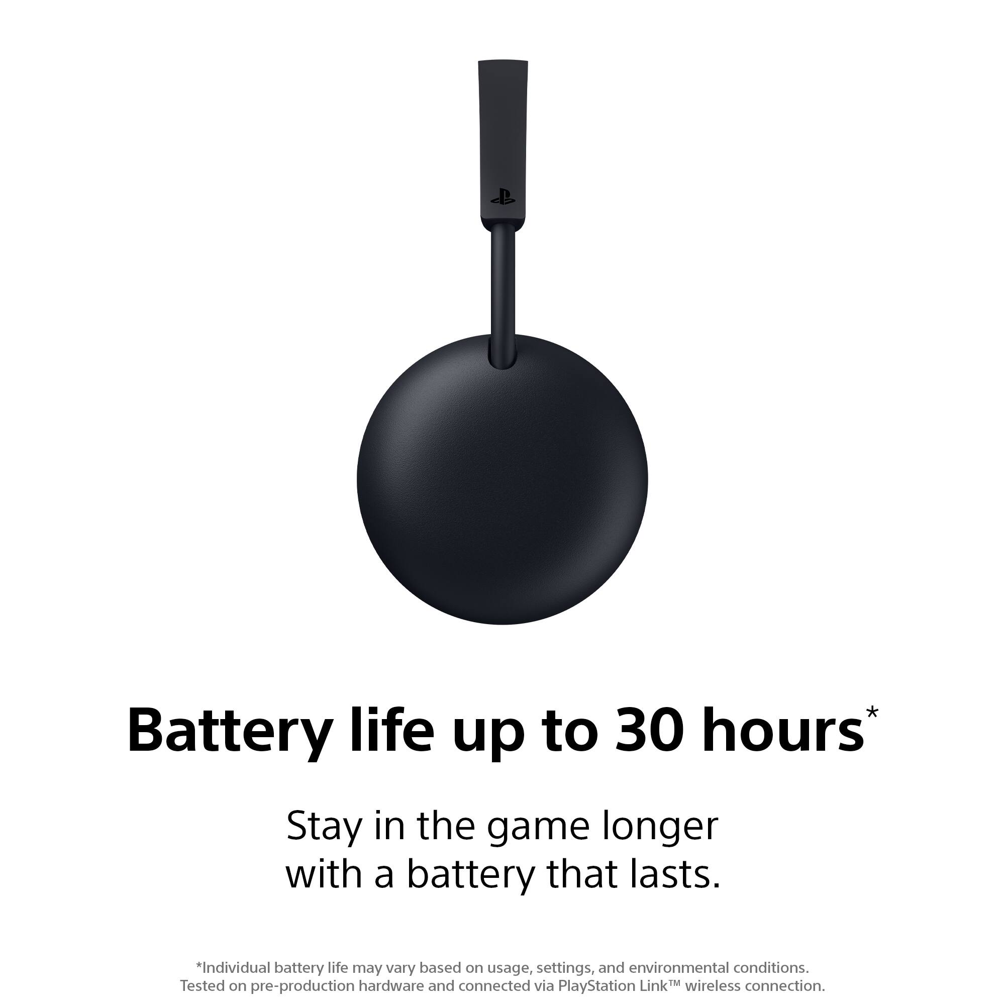 Battery life up to 30 hours*  
Stay in the game longer with a battery that lasts.  
*Individual battery life may vary based on usage, settings, and environmental conditions.  
Tested on pre-production hardware and connected via PlayStation Link™ wireless connection.