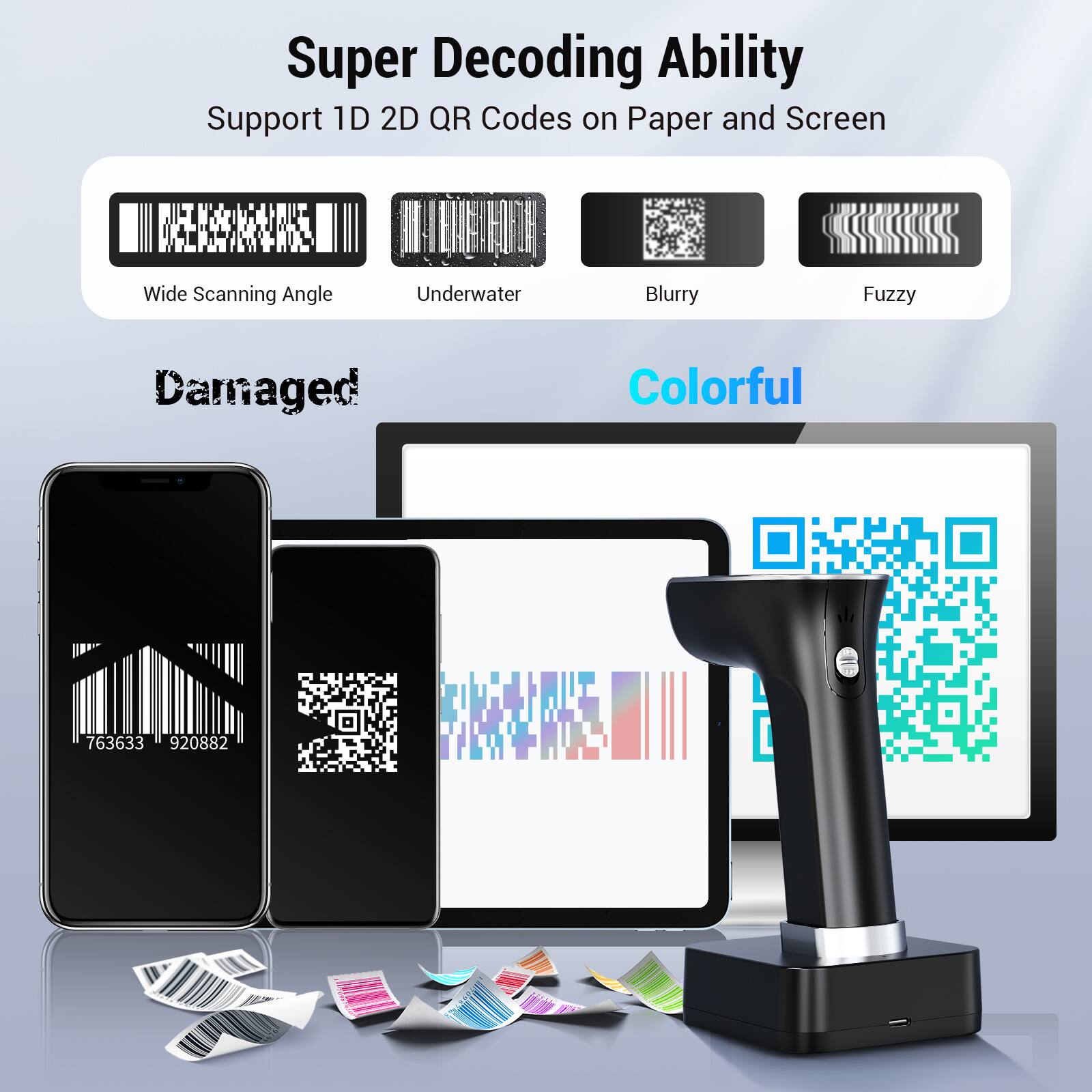Super Decoding Ability  
Support 1D 2D QR Codes on Paper and Screen  

Wide Scanning Angle  
Underwater  
Blurry  
Fuzzy  

Damaged  
Colorful  

763633  
920882