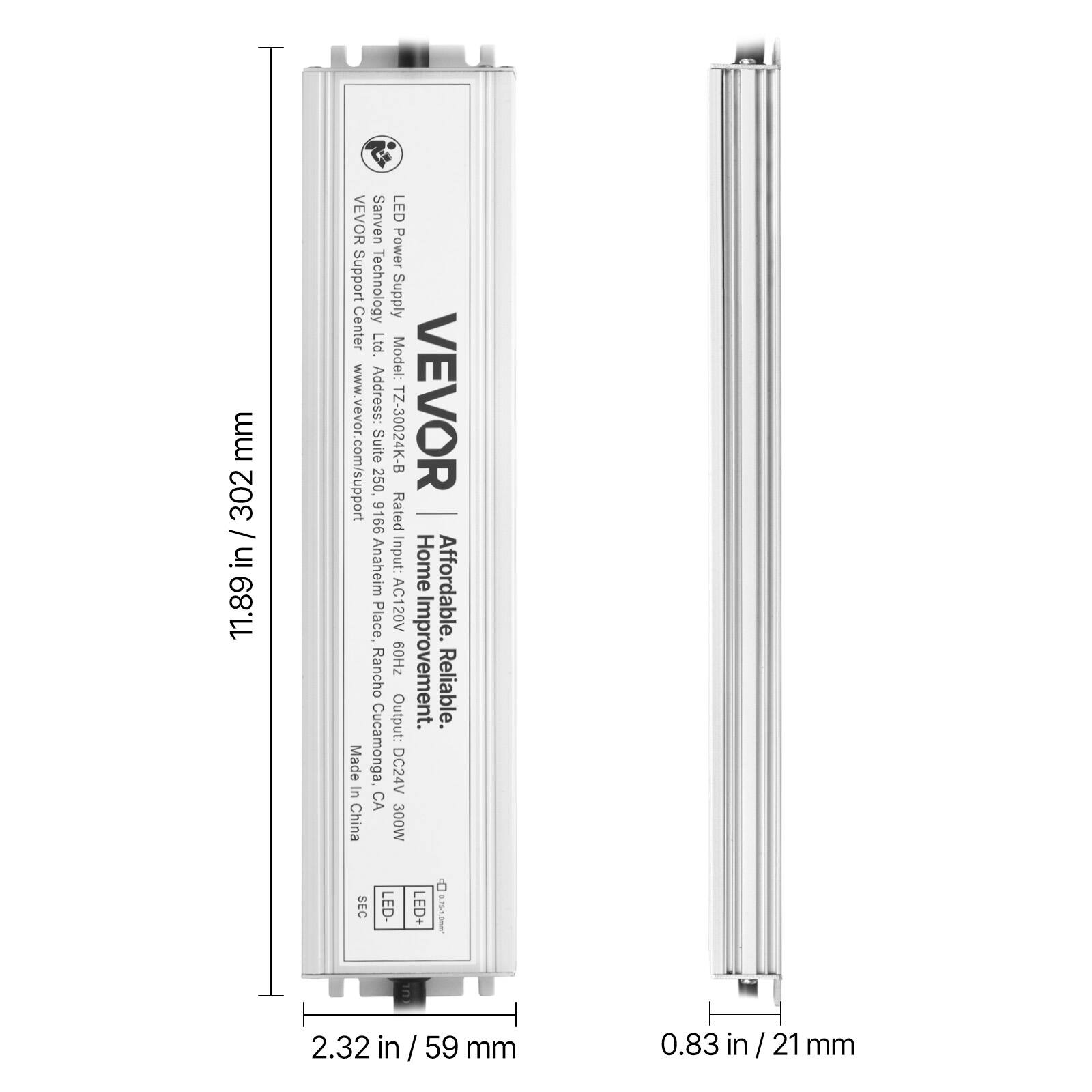 Sure, here is the corrected and grouped text:

---

**VEVOR Sanven LED Power Supply Center Ltd.**

- **Model:** TZ-30024K-B
- **Address:** Home Place, Rancho Cucamonga, CA
- **Website:** www.vevor.com/support
- **Input:** AC120V 60Hz
- **Output:** DC24V 300W
- **Affordable. Reliable.**
- **Made in China**

**Dimensions:**
- **Height:** 11.89 in / 302 mm
- **Width:** 2.32 in / 59 mm
- **Depth:** 0.83 in / 21 mm

**Specifications:**
- **Input:** AC120V 60Hz
- **Output:** DC24V 300W
- **LED+ SEC**

---