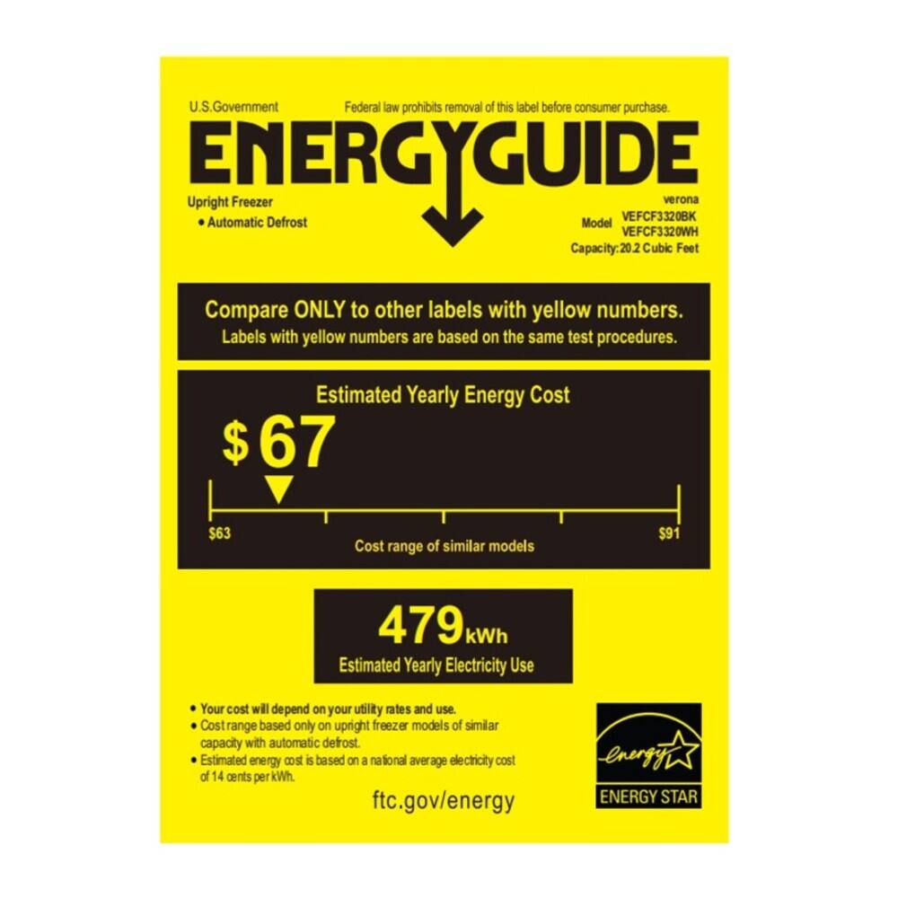 U.S. Government  
Federal law prohibits removal of this label before consumer purchase.  

ENERGYGUIDE  
Upright Freezer  
Automatic Defrost  
verona  
Model VEFCF3320BK  
VEFCF3320WH  
Capacity: 20.2 Cubic Feet  

Compare ONLY to other labels with yellow numbers.  
Labels with yellow numbers are based on the same test procedures.  

Estimated Yearly Energy Cost  
$67  
$63  
Cost range of similar models  
$91  

479 kWh  
Estimated Yearly Electricity Use  

Your cost will depend on your utility rates and use.  
Cost range based only on upright freezer models of similar capacity with automatic defrost.  
Estimated energy cost is based on a national average electricity cost of 4 cents per kWh.  
ftc.gov/energy  

ENERGY STAR