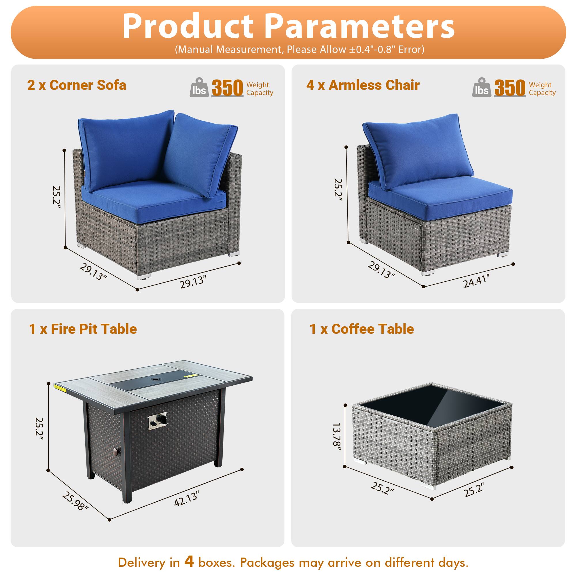 Product Parameters (Manual Measurement, Please Allow 0.4"-0.8" Error)

- 2 x Corner Sofa
  - Weight Capacity: 350 lbs
  - Dimensions: 25.2" x 25.2" x 29.13" x 29.13"

- 4 x Armless Chair
  - Weight Capacity: 350 lbs
  - Dimensions: 25.2" x 25.2" x 29.13" x 24.41"

- 1 x Fire Pit Table
  - Dimensions: 25.2" x 25.98" x 42.13"

- 1 x Coffee Table
  - Dimensions: 25.2" x 25.2" x 13.78"

Delivery in 4 boxes. Packages may arrive on different days.
