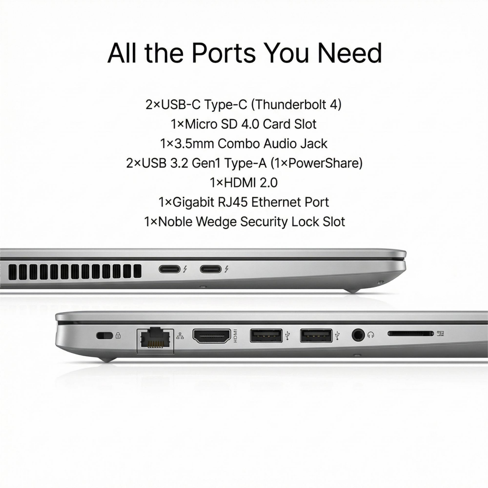 All the Ports You Need

2x USB-C Type-C (Thunderbolt 4)  
1x Micro SD 4.0 Card Slot  
1x 3.5mm Combo Audio Jack  
2x USB 3.2 Gen1 Type-A (1x PowerShare)  
1x HDMI 2.0  
1x Gigabit RJ45 Ethernet Port  
1x Noble Wedge Security Lock Slot