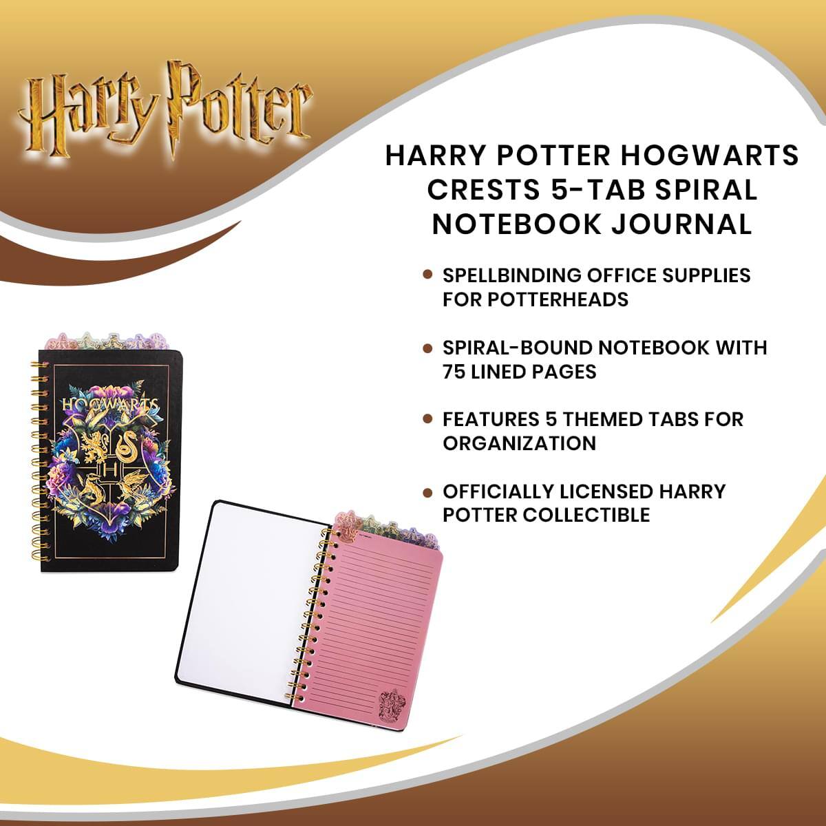 Harry Potter

HARRY POTTER HOGWARTS CRESTS 5-TAB SPIRAL NOTEBOOK JOURNAL

- SPELLBINDING OFFICE SUPPLIES FOR POTTERHEADS
- SPIRAL-BOUND NOTEBOOK WITH 75 LINED PAGES
- FEATURES 5 THEMED TABS FOR ORGANIZATION
- OFFICIALLY LICENSED HARRY POTTER COLLECTIBLE