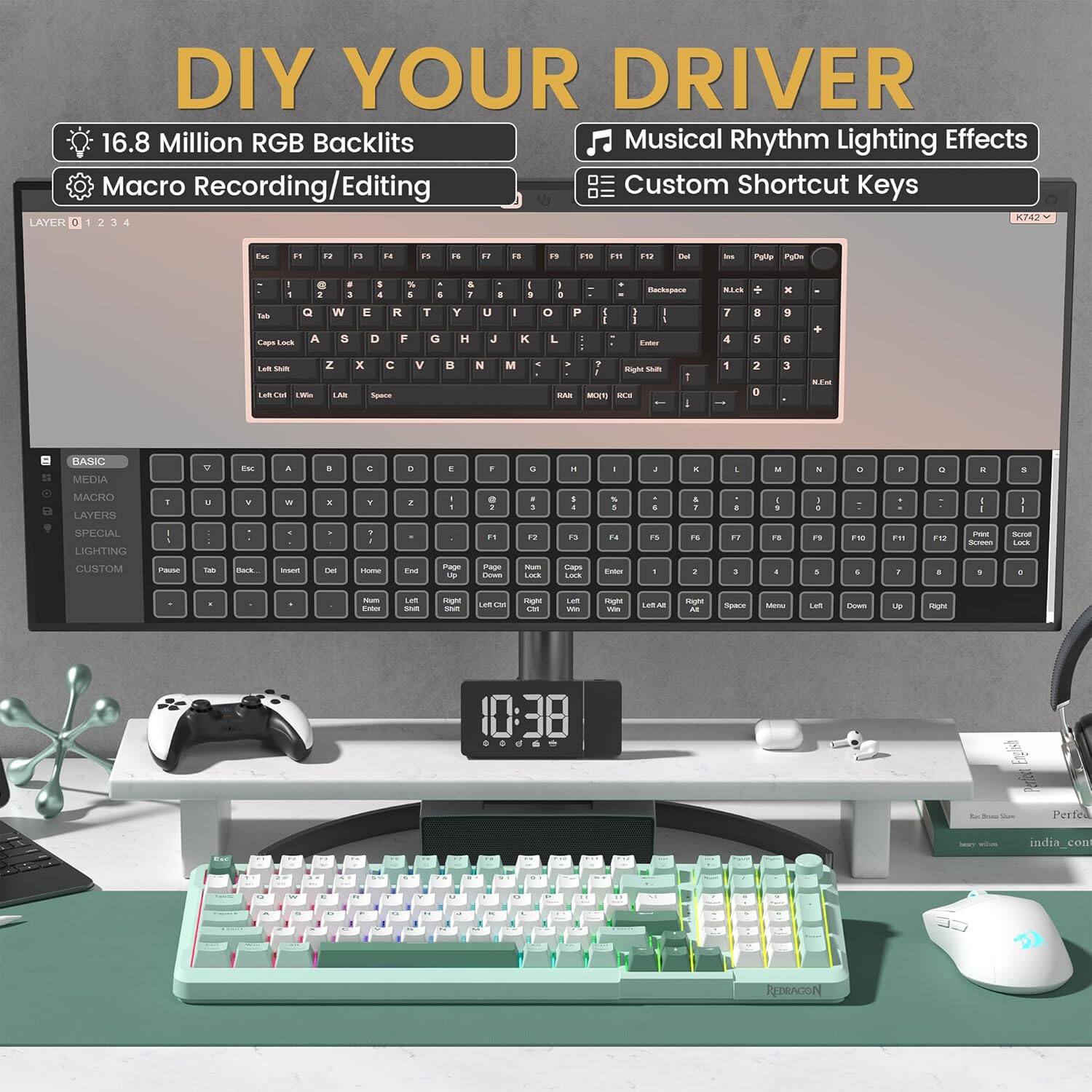 DIY YOUR DRIVER

16.8 Million RGB Backlights  
Macro Recording/Editing  
Musical Rhythm Lighting Effects  
Custom Shortcut Keys  

LAYER 0 1 2 3 4  

BASIC  
MEDIA  
MACRO  
LIGHTING  
CUSTOM  

K742  

10:38  

Perfeact India.com  
REDRAGON