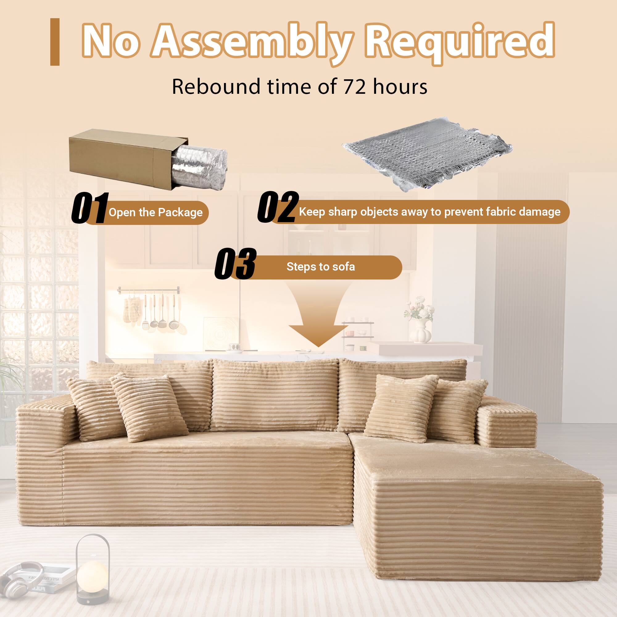 No Assembly Required  
Rebound time of 72 hours  

01 Open the Package  
02 Keep sharp objects away to prevent fabric damage  
03 Steps to sofa