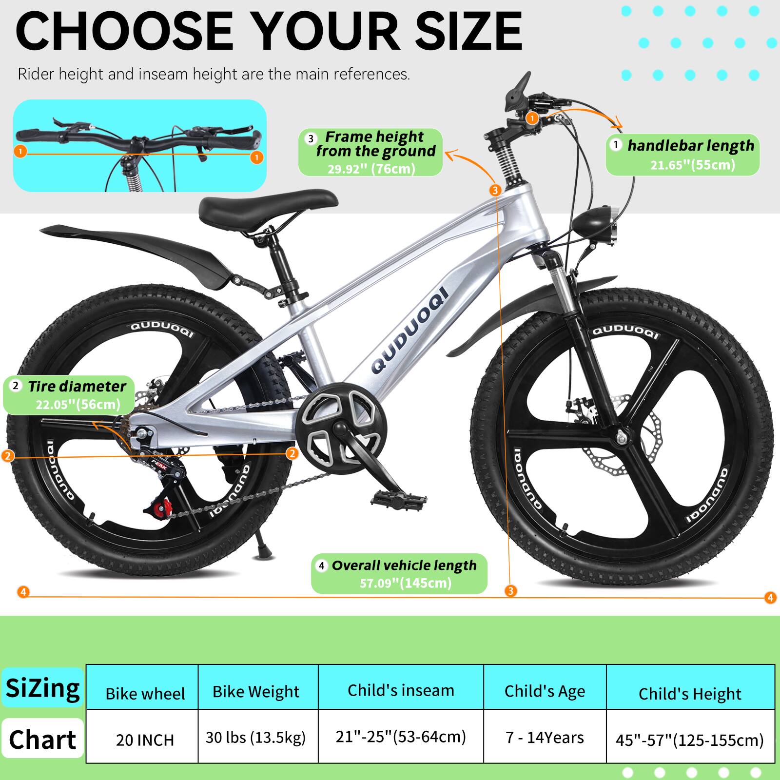 CHOOSE YOUR SIZE

Rider height and inseam height are the main references.

1. Frame height from the ground: 29.92" (76cm)
2. Handlebar length: 21.65" (55cm)
3. Tire diameter: 22.05" (56cm)
4. Overall vehicle length: 57.09" (145cm)

Sizing Chart

Bike wheel: 20 INCH  
Bike Weight: 30 lbs (13.5kg)  
Child's inseam: 21"-25" (53-64cm)  
Child's Age: 7 - 14 Years  
Child's Height: 45"-57" (125-155cm)