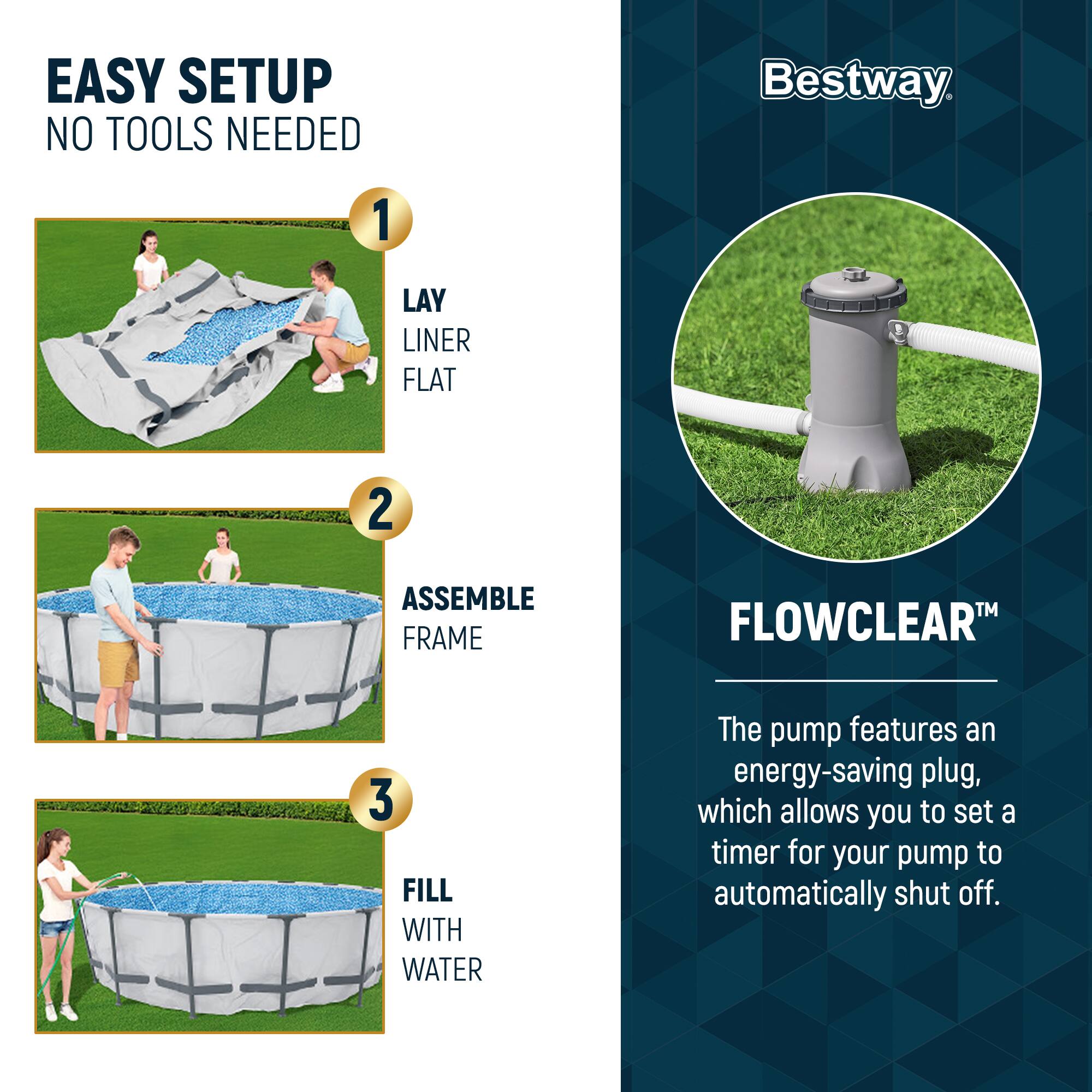 EASY SETUP  
NO TOOLS NEEDED

1. LAY LINER FLAT  
2. ASSEMBLE FRAME  
3. FILL WITH WATER

Bestway

FLOWCLEAR™

The pump features an energy-saving plug, which allows you to set a timer for your pump to automatically shut off.
