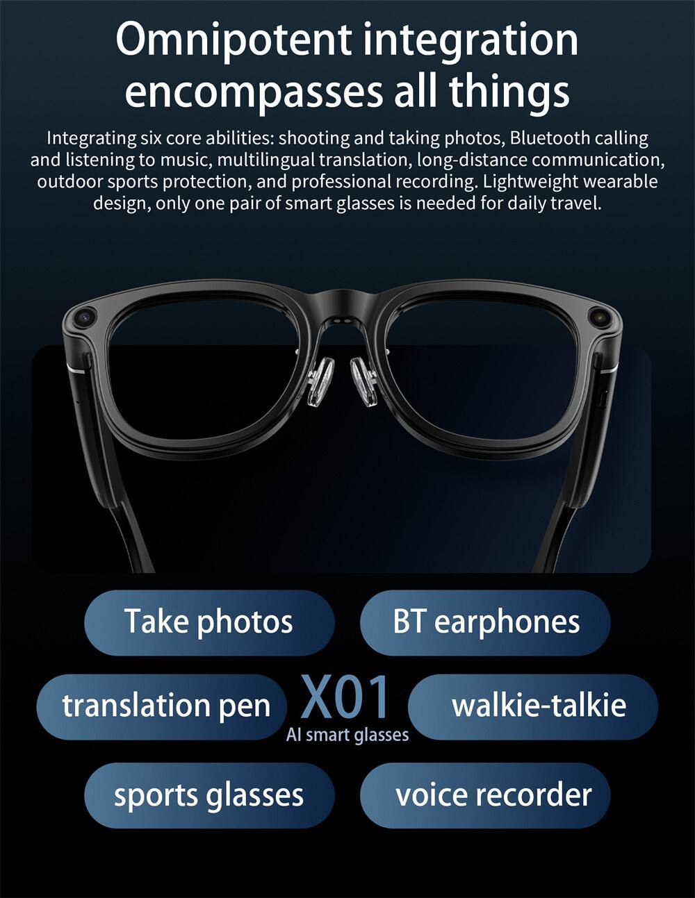 Omnipotent integration encompasses all things. Integrating six core abilities: shooting and taking photos, Bluetooth calling and listening to music, multilingual translation, long-distance communication, outdoor sports protection, and professional recording. Lightweight wearable design, only one pair of smart glasses is needed for daily travel. Take photos, BT earphones, translation pen, X01 walkie-talkie, AI smart glasses, sports glasses, voice recorder.