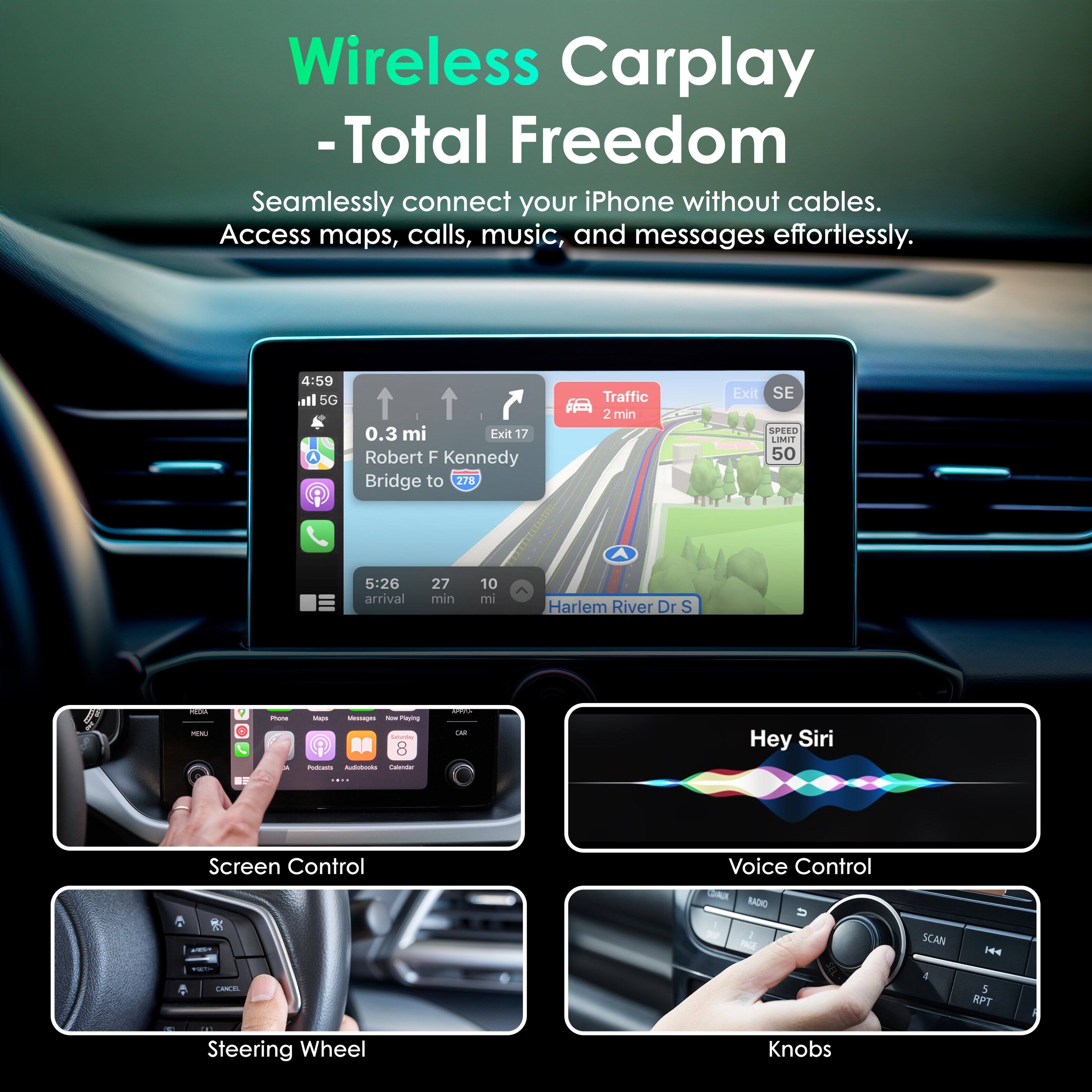 Wireless Carplay - Total Freedom

Seamlessly connect your iPhone without cables. Access maps, calls, music, and messages effortlessly.

4:59 all 5G
- 0.3 mi Exit 17 Robert F Kennedy Bridge to 278
Traffic 2 min
Exit SE SPEED LIMIT 50

5:26 arrival 27 min 10 mi Harlem River Dr S

Hey Siri
Screen Control
Voice Control
Steering Wheel
Knobs