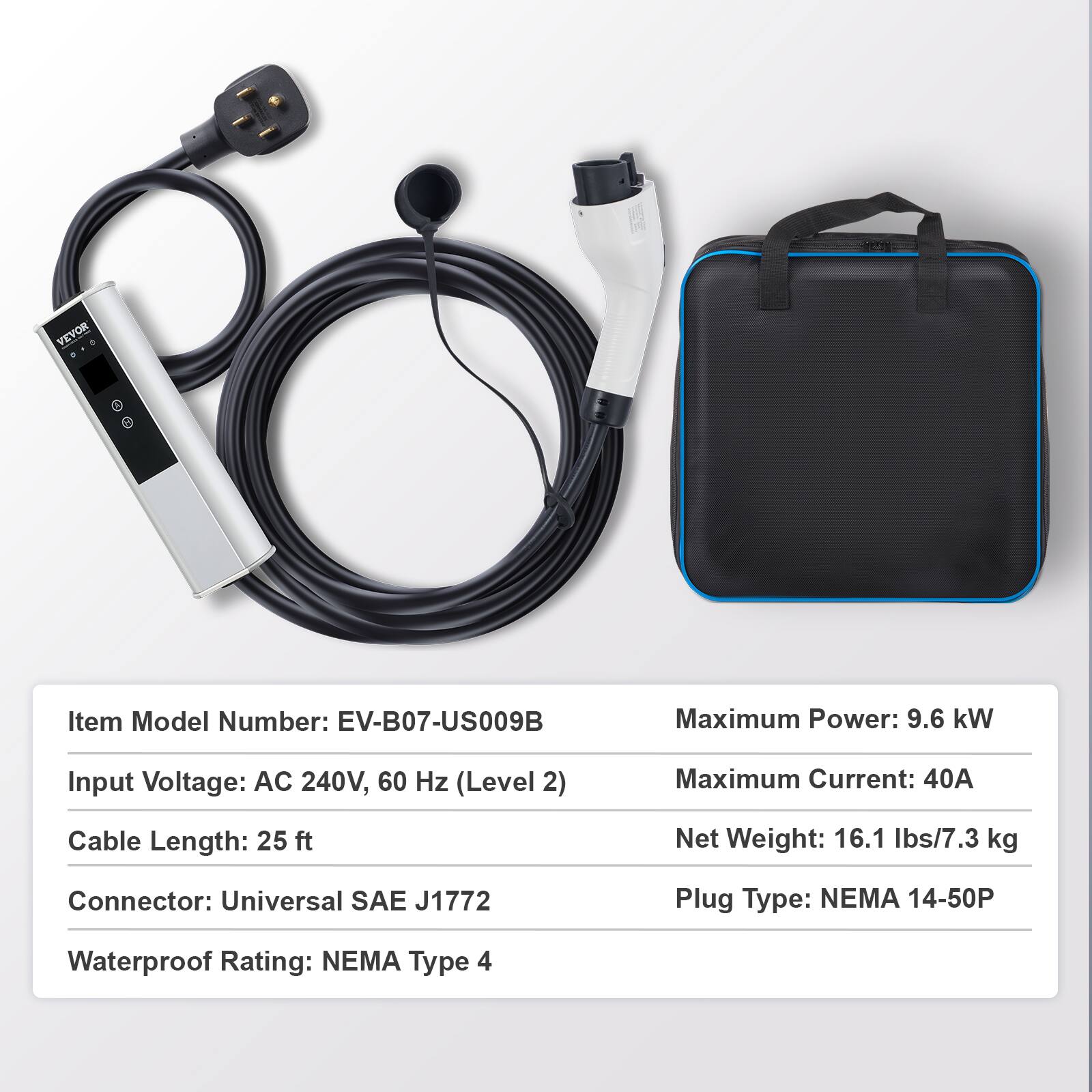 VEVOR

Item Model Number: EV-B07-US009B  
Maximum Power: 9.6 kW  
Input Voltage: AC 240V, 60 Hz (Level 2)  
Maximum Current: 40A  
Cable Length: 25 ft  
Net Weight: 16.1 lbs/7.3 kg  
Connector: Universal SAE J1772  
Plug Type: NEMA 14-50P  
Waterproof Rating: NEMA Type 4