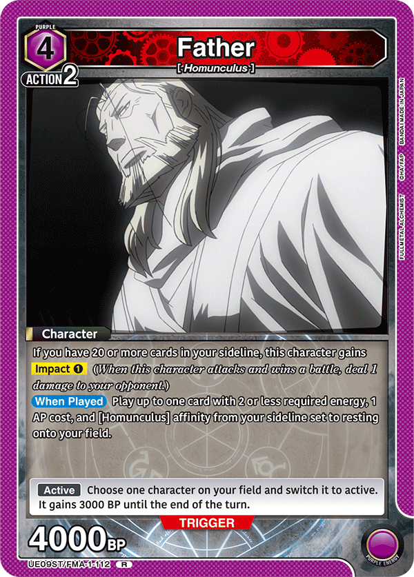 PURPLE 4 ACTION 2  
Father  
[-Homunculus]  
BANDAI MADE IN JAPAN  

Character  
If you have 20 or more cards in your sideline, this character gains Impact 1 (When this character attacks and wins a battle, deal 1 damage to your opponent.)  
When Played  
Play up to one card with 2 or less required energy, 1 AP cost, and [Homunculus] affinity from your sideline set to resting onto your field.  
Active  
Choose one character on your field and switch it to active. It gains 3000 BP until the end of the turn.  

TRIGGER 4000BP  
UE09ST/FMA-1-112 R  
PURPLE ENERGY