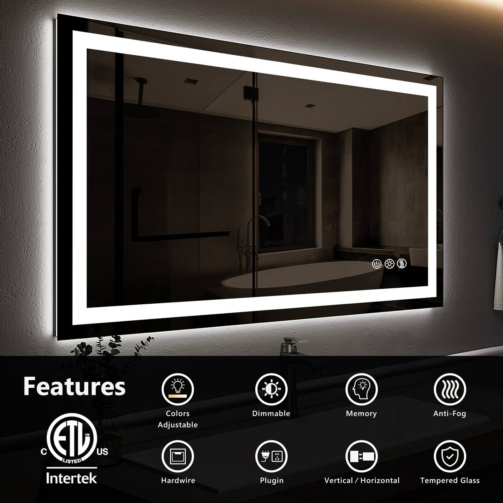 Features:
- Colors
- Adjustable
- Dimmable
- Memory
- Anti-Fog
- Hardwire
- Plugin
- Vertical/Horizontal
- Tempered Glass

Certifications:
- ETL Listed
- Intertek