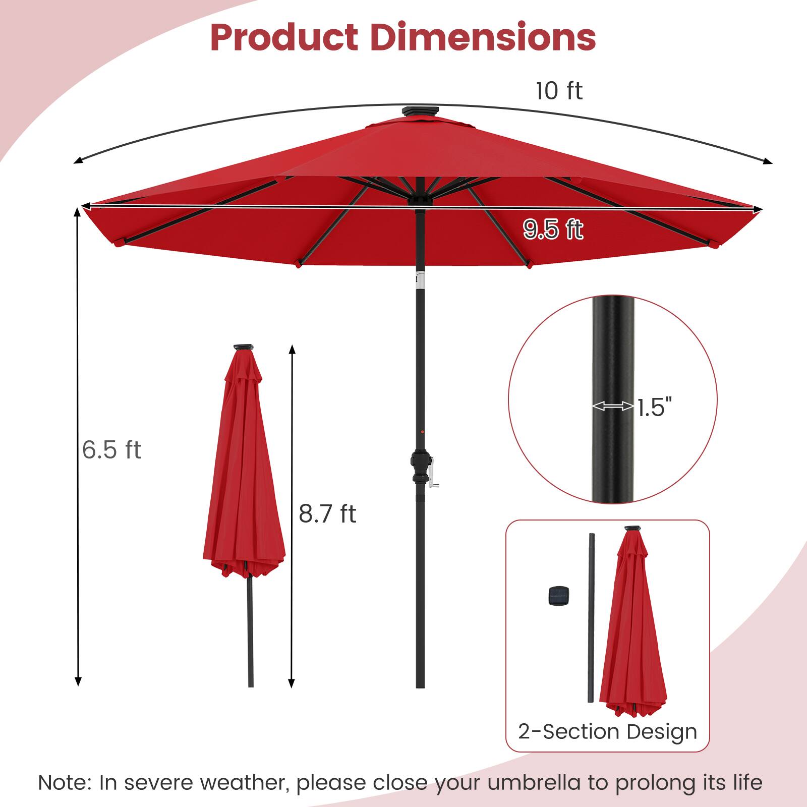 Product Dimensions

- 10 ft
- 9.5 ft
- 6.5 ft
- 8.7 ft
- 1.5"
- 2-Section Design

Note: In severe weather, please close your umbrella to prolong its life