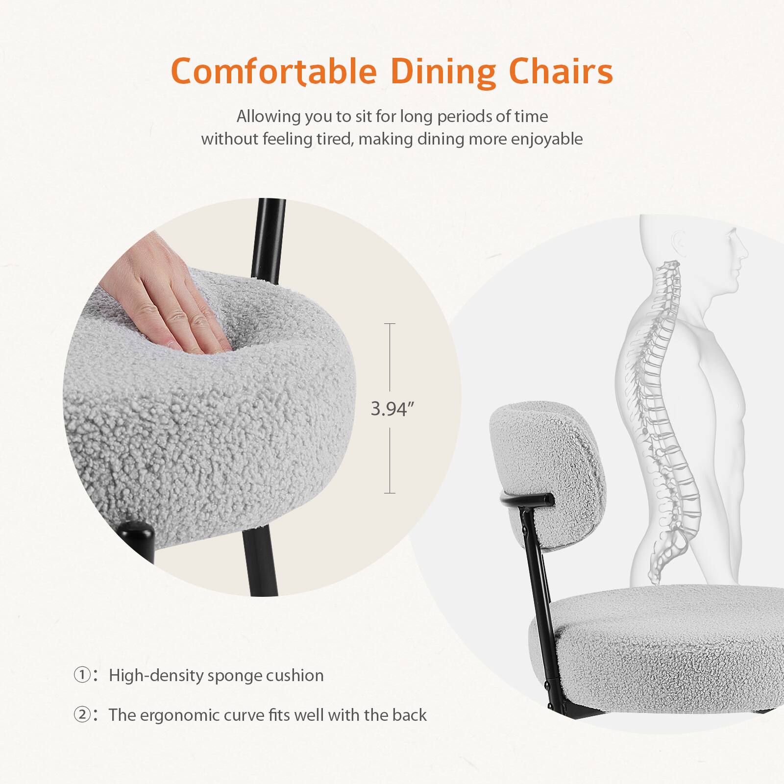 Comfortable Dining Chairs

Allowing you to sit for long periods of time without feeling tired, making dining more enjoyable

1. High-density sponge cushion
2. The ergonomic curve fits well with the back

3.94"