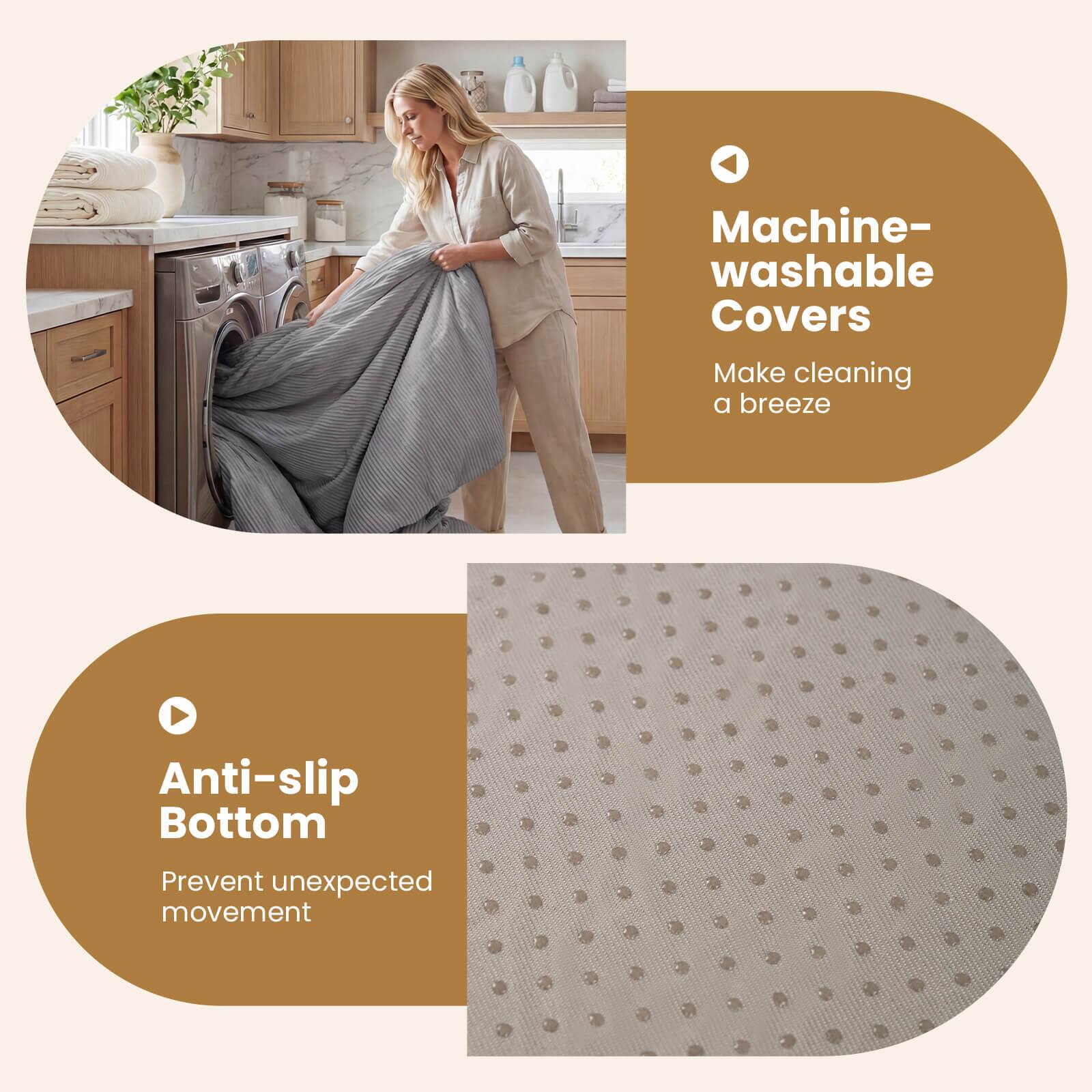 Machine-washable Covers  
Make cleaning a breeze  

Anti-slip Bottom  
Prevent unexpected movement