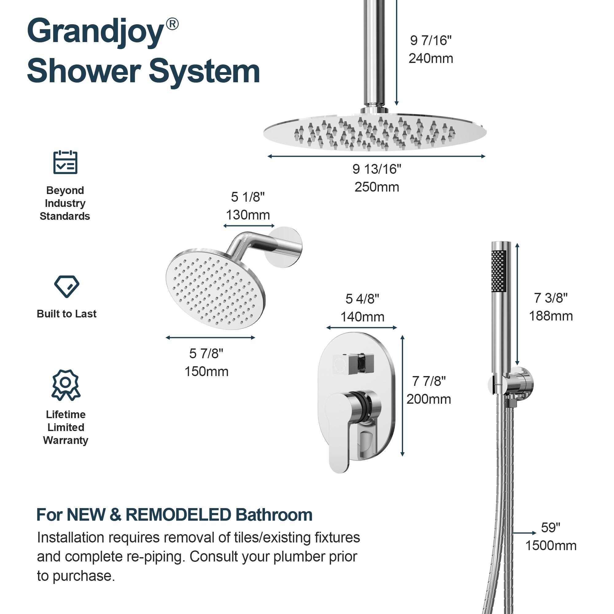 Grandjoy® Shower System

- Beyond Industry Standards
- Built to Last
- Lifetime Limited Warranty

For NEW & REMODELED Bathroom

Installation requires removal of tiles/existing fixtures and complete re-piping. Consult your plumber prior to purchase.

- 9 7/16" 240mm
- 9 13/16" 250mm
- 5 1/8" 130mm
- 5 4/8" 140mm
- 5 7/8" 150mm
- 7 3/8" 188mm
- 7 7/8" 200mm
- 59" 1500mm