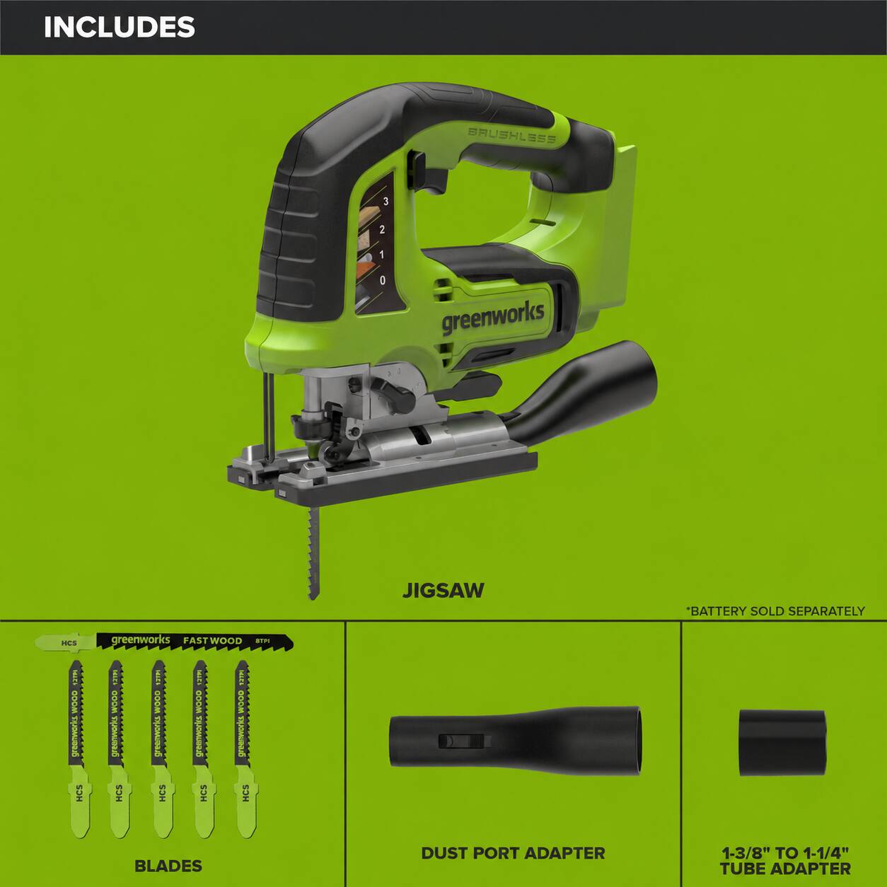 INCLUDES

BRUSHLESS

3
2
1
0

greenworks

JIGSAW

*BATTERY SOLD SEPARATELY

HCS

greenworks FASTWOOD STPI

MICK WOOD greenworks HCS

HIPP GOOM greenworks HCS

12121 WOOD STROWARKESS HCS

SHART OOOM greenworks HCS

MICE WOOD greenwerket HCS

BLADES

DUST PORT ADAPTER

1-3/8" TO 1-1/4" TUBE ADAPTER