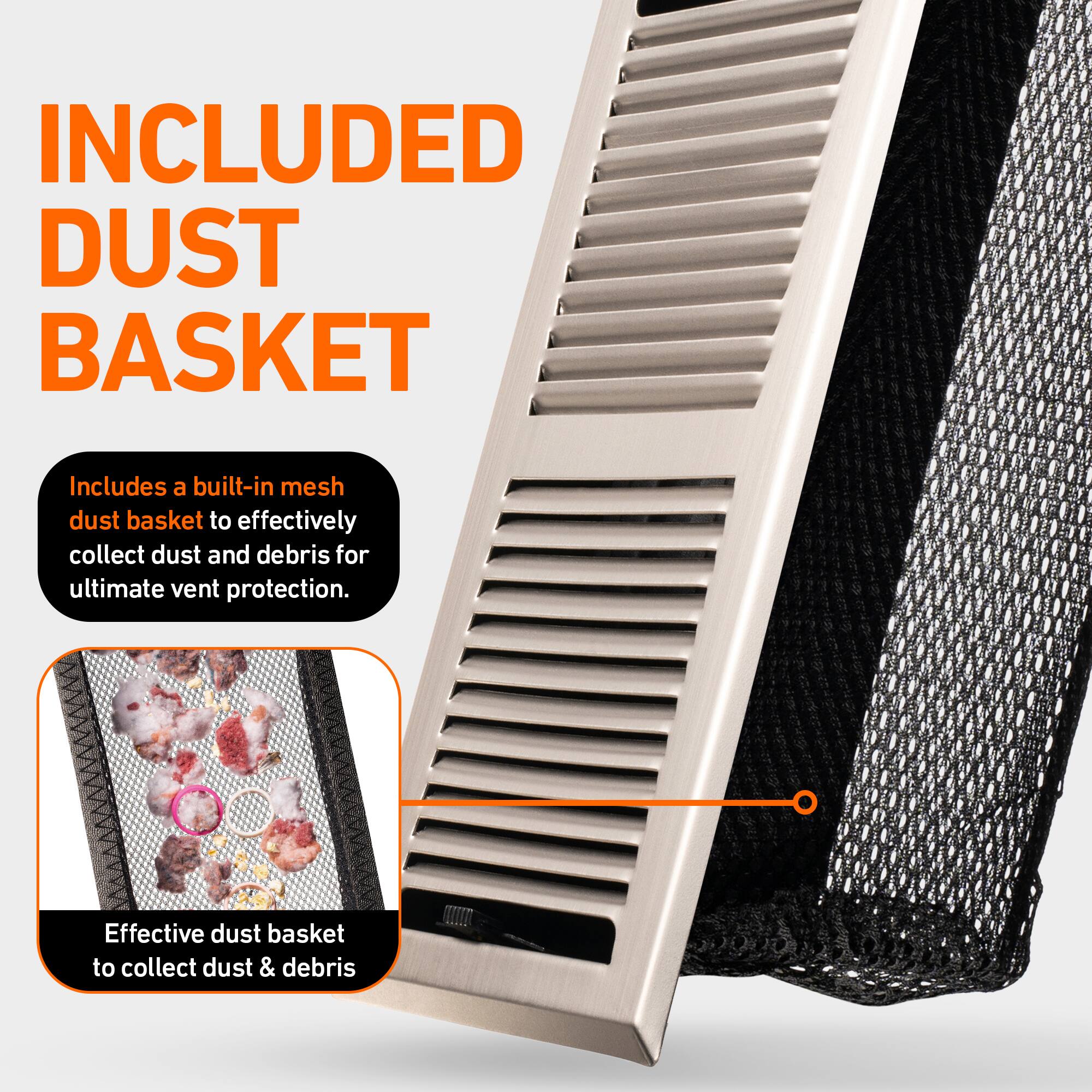 INCLUDED DUST BASKET

Includes a built-in mesh dust basket to effectively collect dust and debris for ultimate vent protection.

Effective dust basket to collect dust & debris