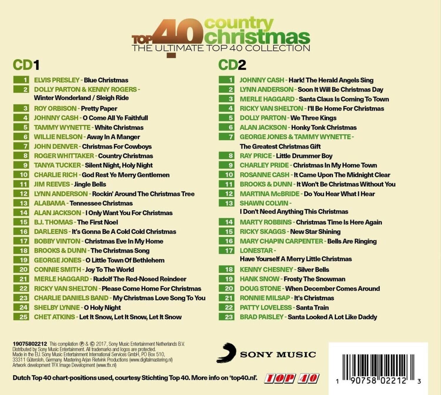 **40 Country Top Christmas: The Ultimate Top Collection**

**CD1**
1. Elvis Presley - Blue Christmas
2. Dolly Parton & Kenny Rogers - Winter Wonderland / Sleigh Ride
3. Roy Orbison - Pretty Paper
4. Johnny Cash - O Come All Ye Faithful
5. Tammy Wynette - White Christmas
6. Willie Nelson - Away In A Manger
7. John Denver - Christmas For Cowboys
8. Roger Whittaker - Country Christmas
9. Tanya Tucker - Silent Night, Holy Night
10. Charlie Rich - God Rest Ye Merry Gentlemen
11. Jim Reeves - Jingle Bells
12. Lynn Anderson - Rockin' Around The Christmas Tree
13. Alabama - Tennessee Christmas
14. Alan Jackson - I Only Want You For Christmas
15. B.J. Thomas - The First Noel
16. Darleens - It's Gonna Be A Cold Cold Christmas
17. Bobby Vinton - Christmas Eve In My Home
18. Brooks & Dunn - The Christmas Song
19. George Jones - O Little Town Of Bethlehem
20. Connie Smith - Joy To The World
21. Merle H