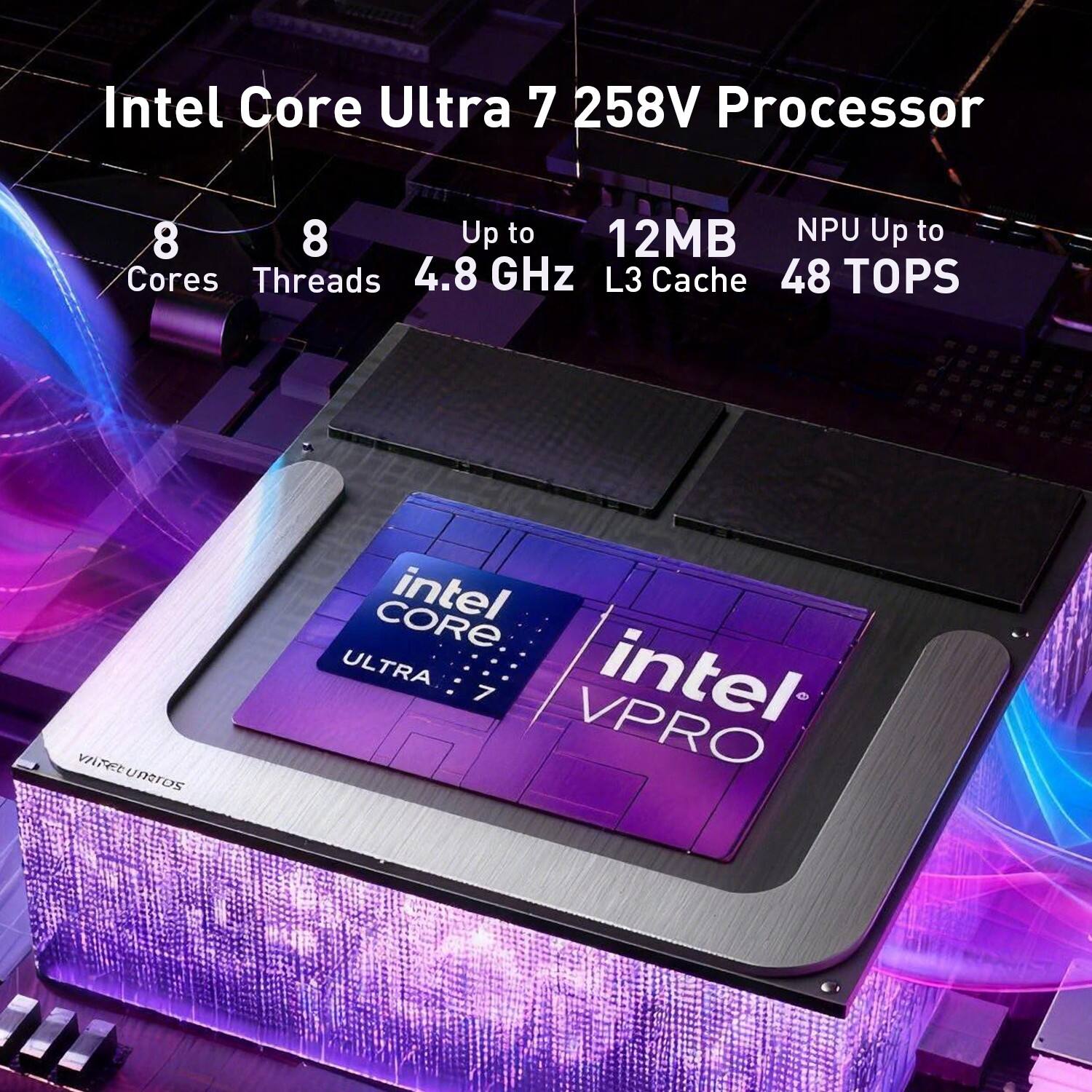 Intel Core Ultra 7 258V Processor  
8 Cores  
8 Threads  
Up to 4.8 GHz  
12MB L3 Cache  
NPU Up to 48 TOPS  
intel CORE ULTRA 7  
intel VPRO