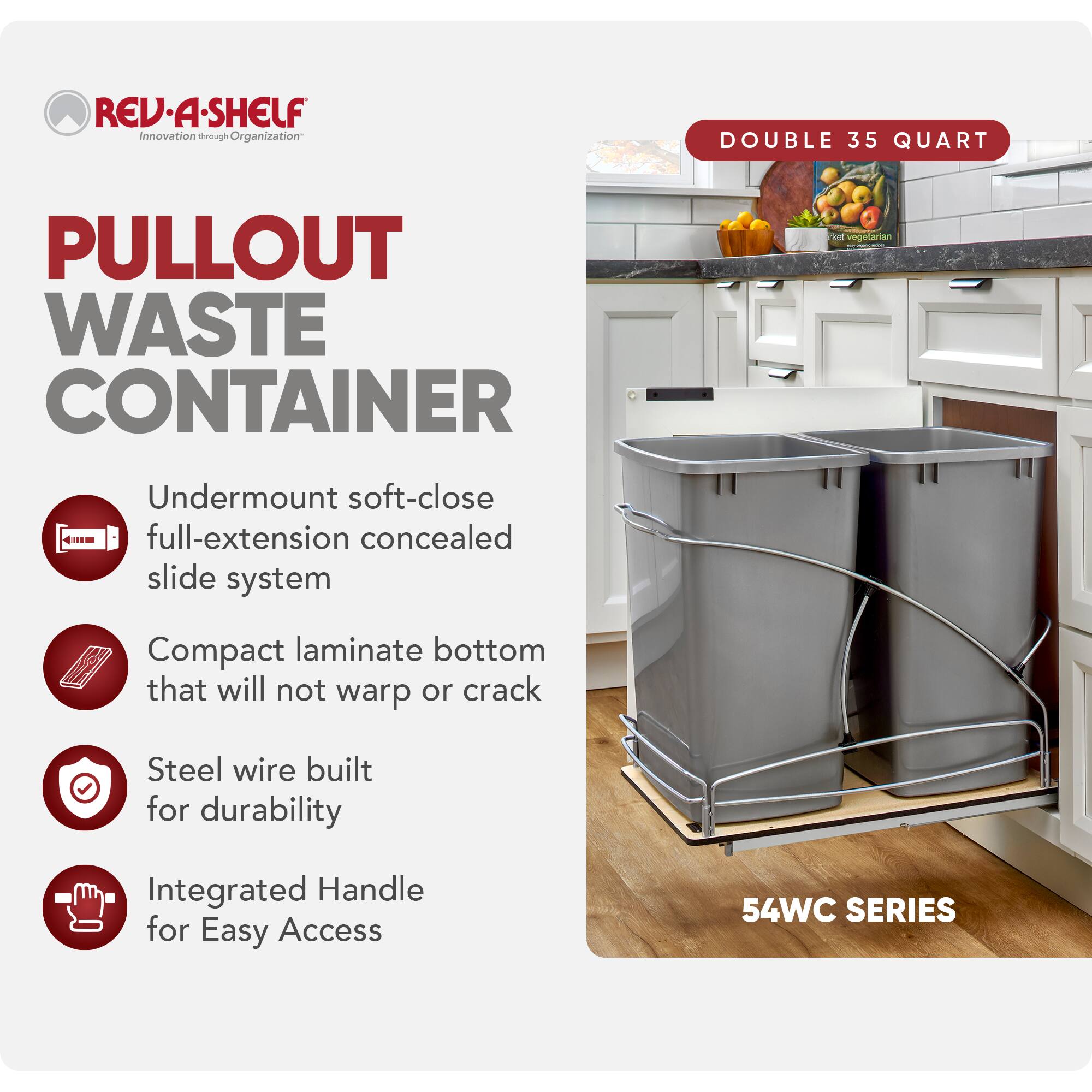 RED REV-A-SHELF  
Innovation through Organization  

PULLOUT WASTE CONTAINER  

- Undermount soft-close full-extension concealed slide system  
- Compact laminate bottom that will not warp or crack  
- Steel wire built for durability  
- Integrated Handle for Easy Access  

DOUBLE 35 QUART  

54WC SERIES