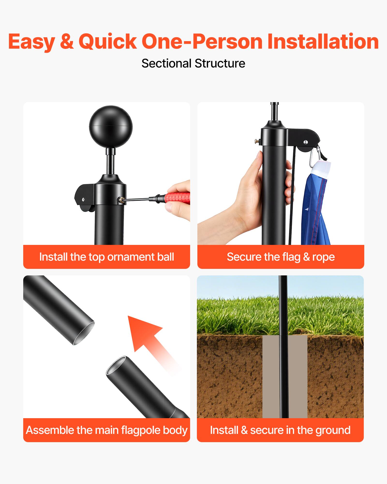 Easy & Quick One-Person Installation  
Sectional Structure

1. Install the top ornament ball
2. Secure the flag & rope
3. Assemble the main flagpole body
4. Install & secure in the ground