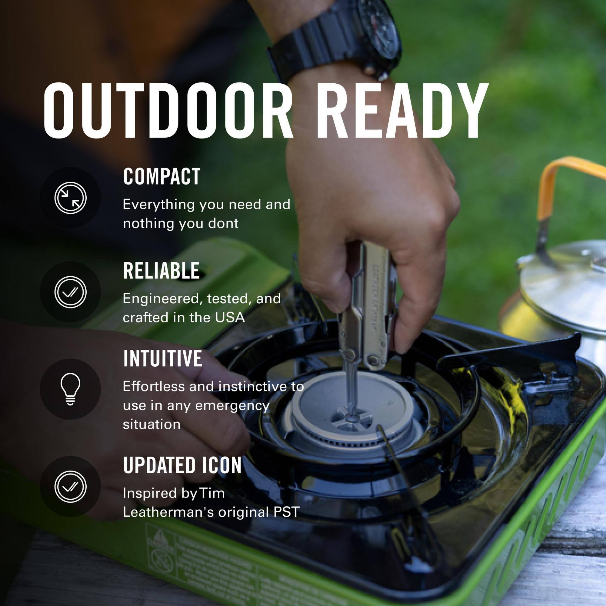 OUTDOOR READY

COMPACT
Everything you need and nothing you don't

RELIABLE
Engineered, tested, and crafted in the USA

INTUITIVE
Effortless and instinctive to use in any emergency situation

UPDATED ICON
Inspired by Tim Leatherman's original PST