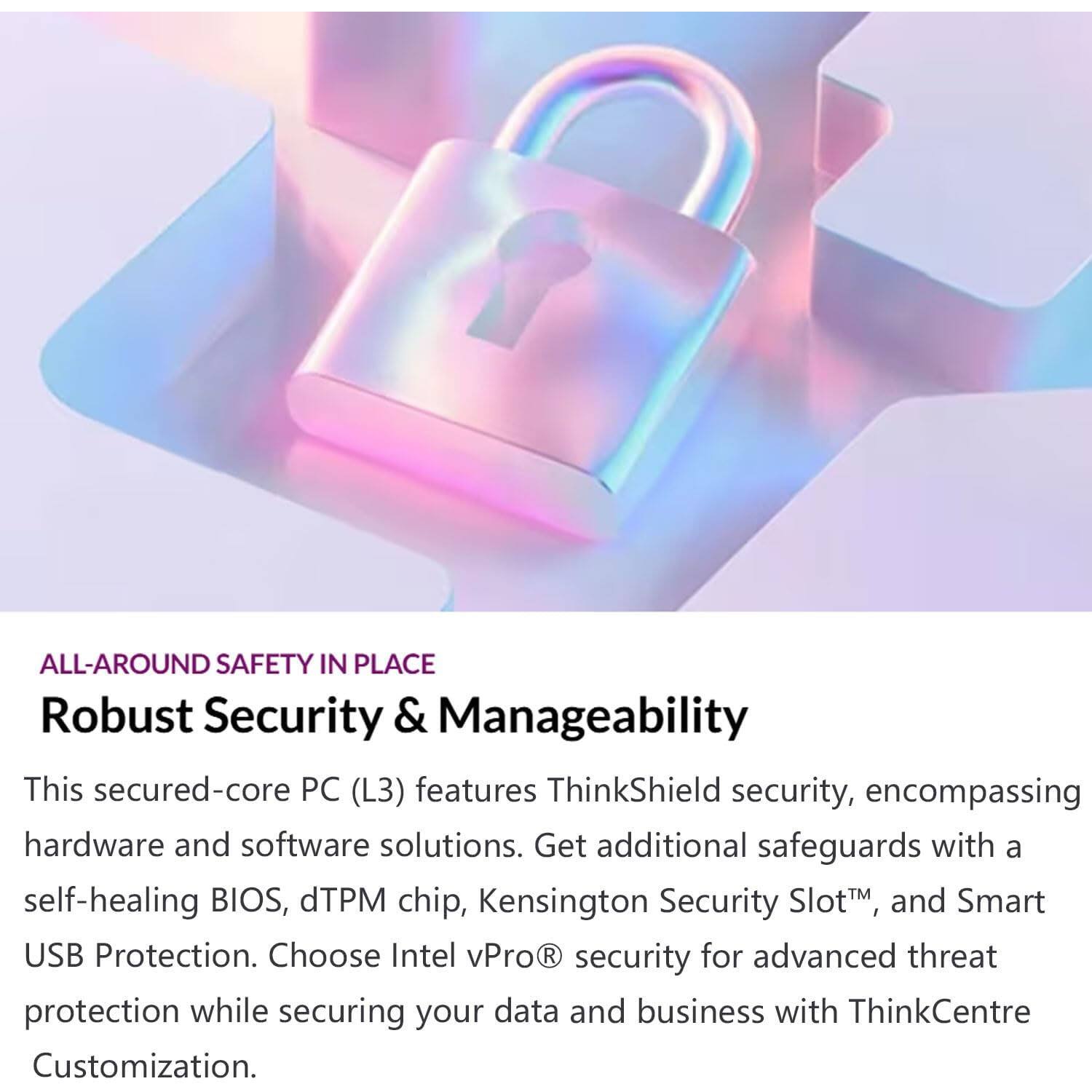 ALL-AROUND SAFETY IN PLACE  
Robust Security & Manageability  

This secured-core PC (L3) features ThinkShield security, encompassing hardware and software solutions. Get additional safeguards with a self-healing BIOS, dTPM chip, Kensington Security Slot™, and Smart USB Protection. Choose Intel vPro® security for advanced threat protection while securing your data and business with ThinkCentre Customization.