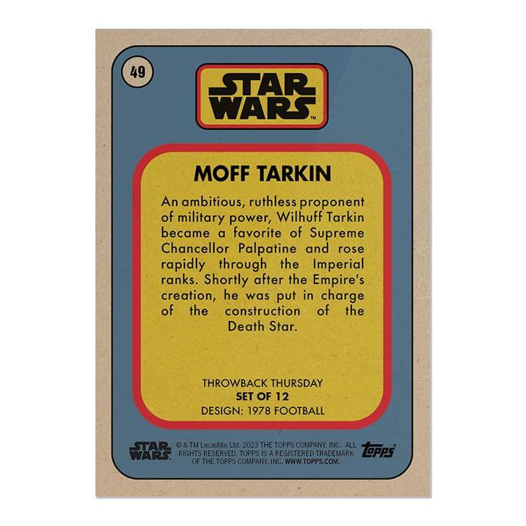 49 STAR WARS  
MOFF TARKIN  

An ambitious, ruthless proponent of military power, Wilhuff Tarkin became a favorite of Supreme Chancellor Palpatine and rose rapidly through the Imperial ranks. Shortly after the Empire's creation, he was put in charge of the construction of the Death Star.  

THROWBACK THURSDAY  
SET OF 12  
DESIGN: 1978 FOOTBALL  

© & ™ Lucasfilm Ltd. 2023. ALL RIGHTS RESERVED. TOPPS IS A REGISTERED TRADEMARK OF THE TOPPS COMPANY, INC. WWW.TOPPS.COM.
