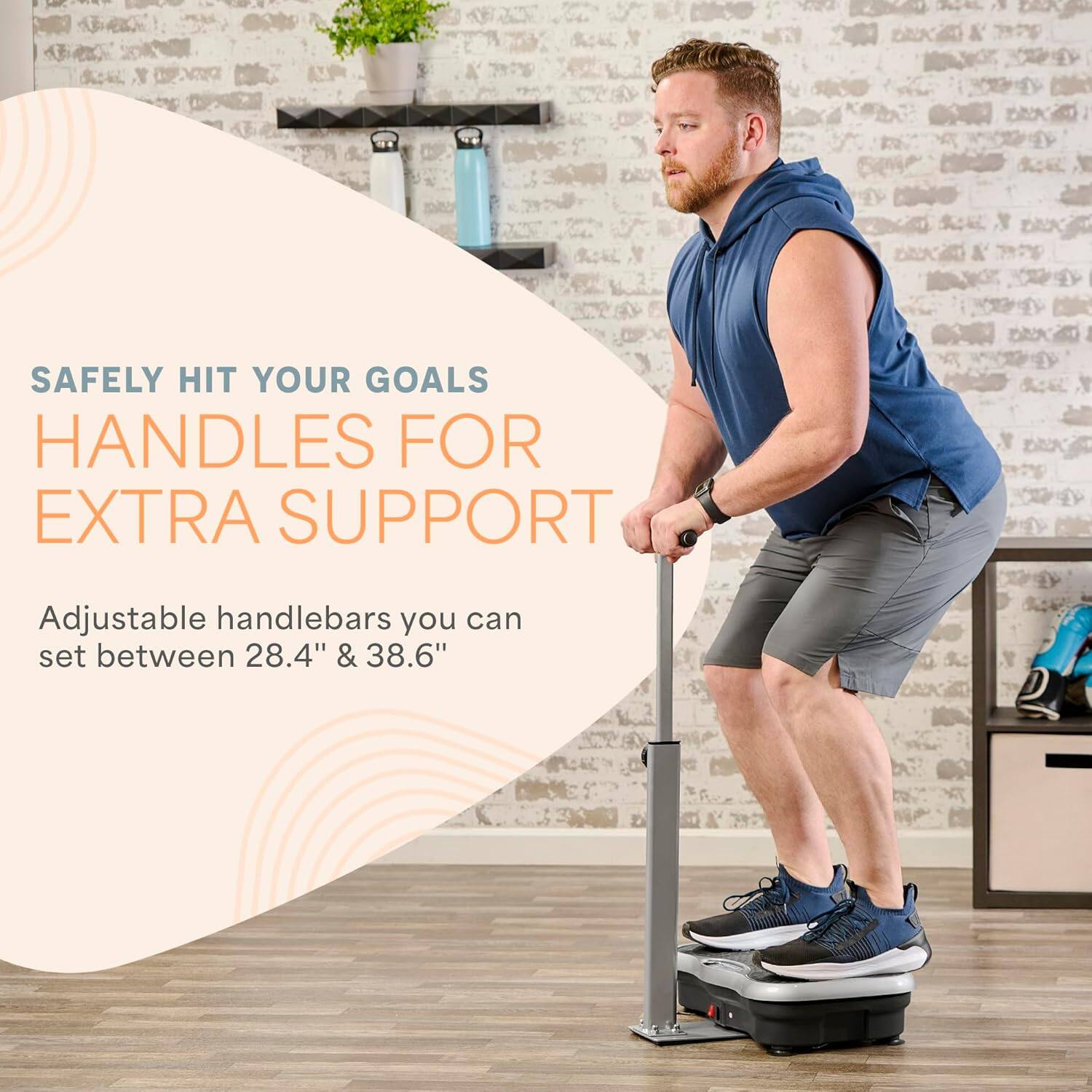 SAFELY HIT YOUR GOALS  
HANDLES FOR EXTRA SUPPORT  

Adjustable handlebars you can set between 28.4" & 38.6"