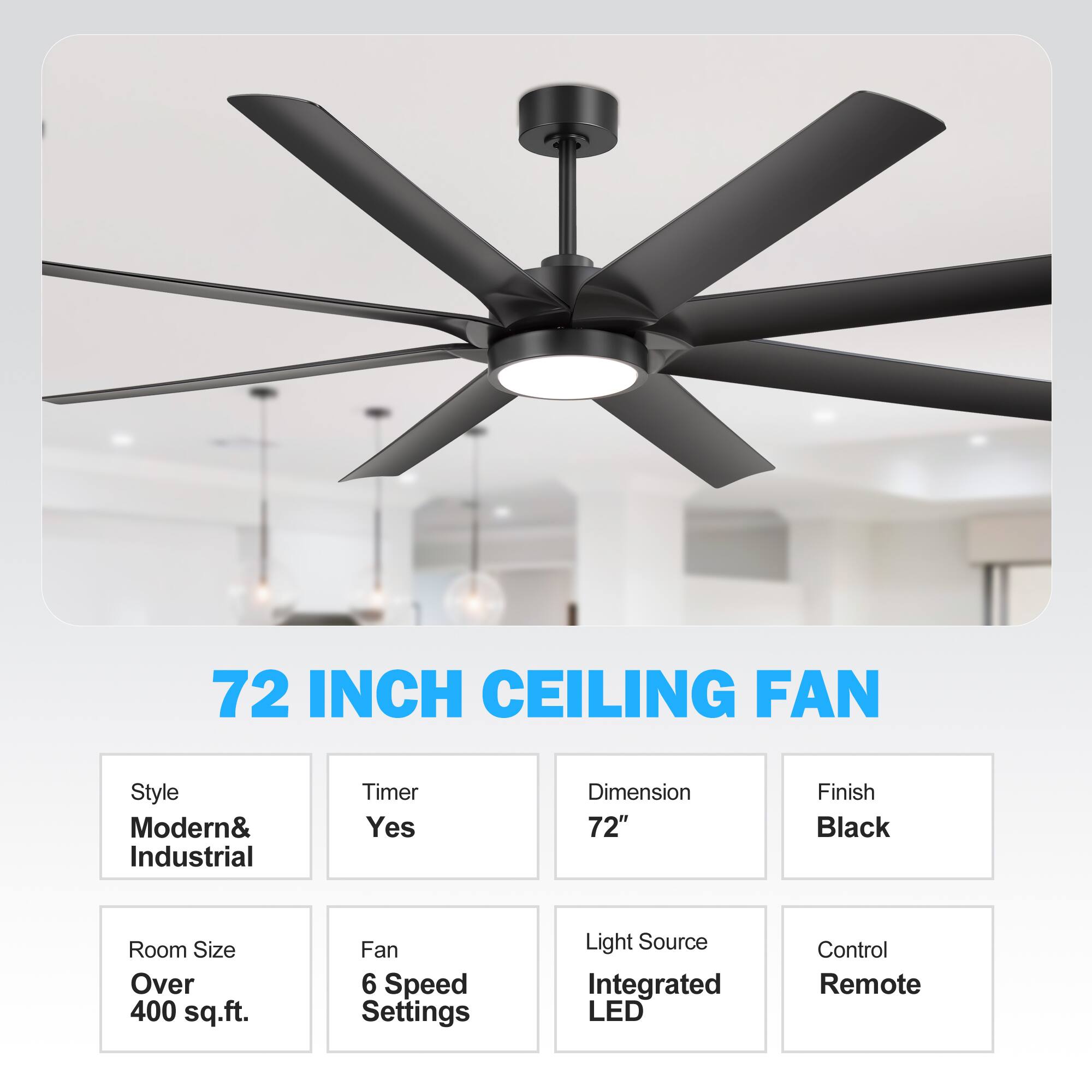 72 INCH CEILING FAN
Style: Modern& Industrial
Timer: Yes
Dimension: 72"
Finish: Black
Room Size: Over 400 sq.ft.
Fan: 6 Speed Settings
Light Source: Integrated LED
Control: Remote