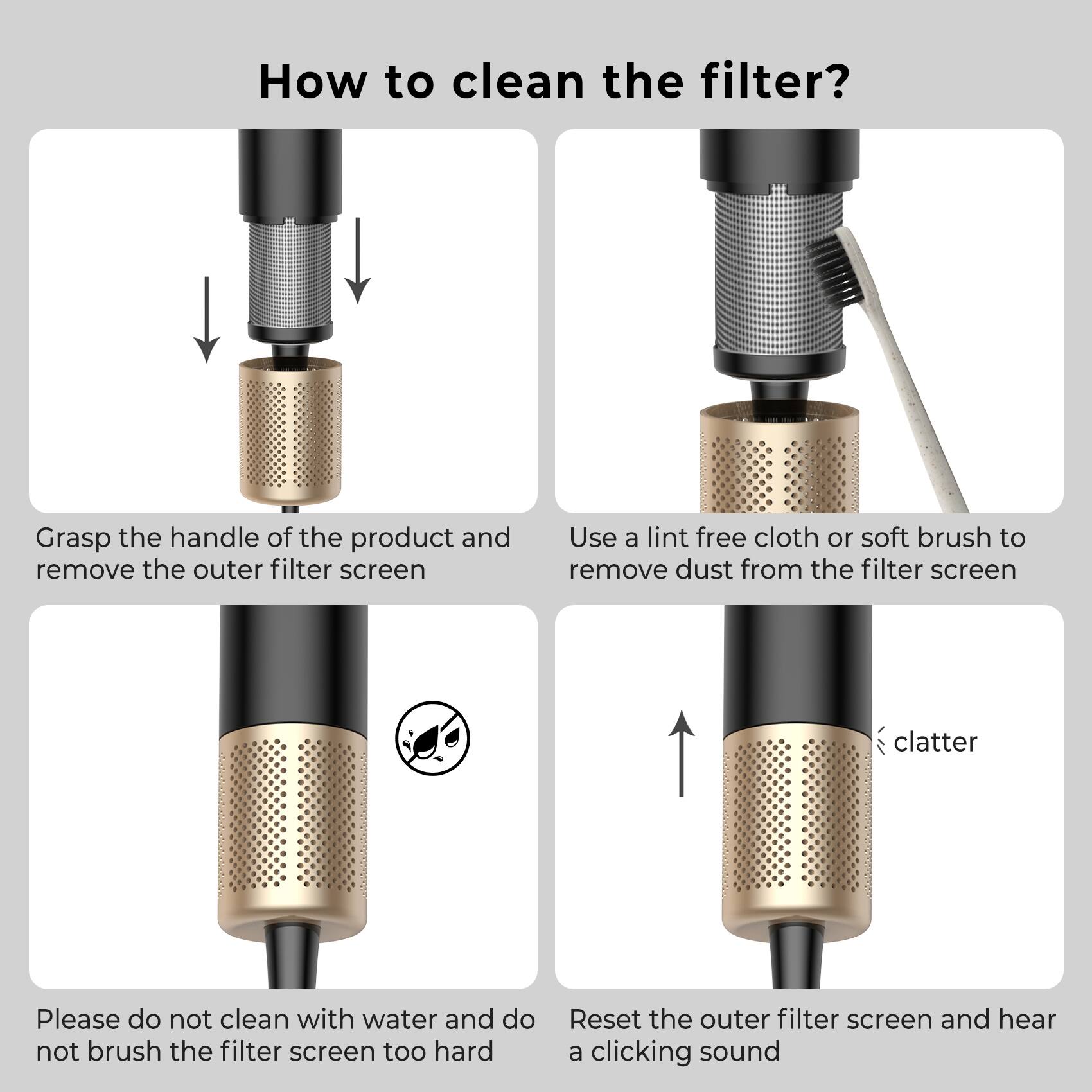 How to clean the filter?

1. Grasp the handle of the product and remove the outer filter screen.
2. Use a lint-free cloth or soft brush to remove dust from the filter screen.
3. Please do not clean with water and do not brush the filter screen too hard.
4. Reset the outer filter screen and hear a clicking sound.