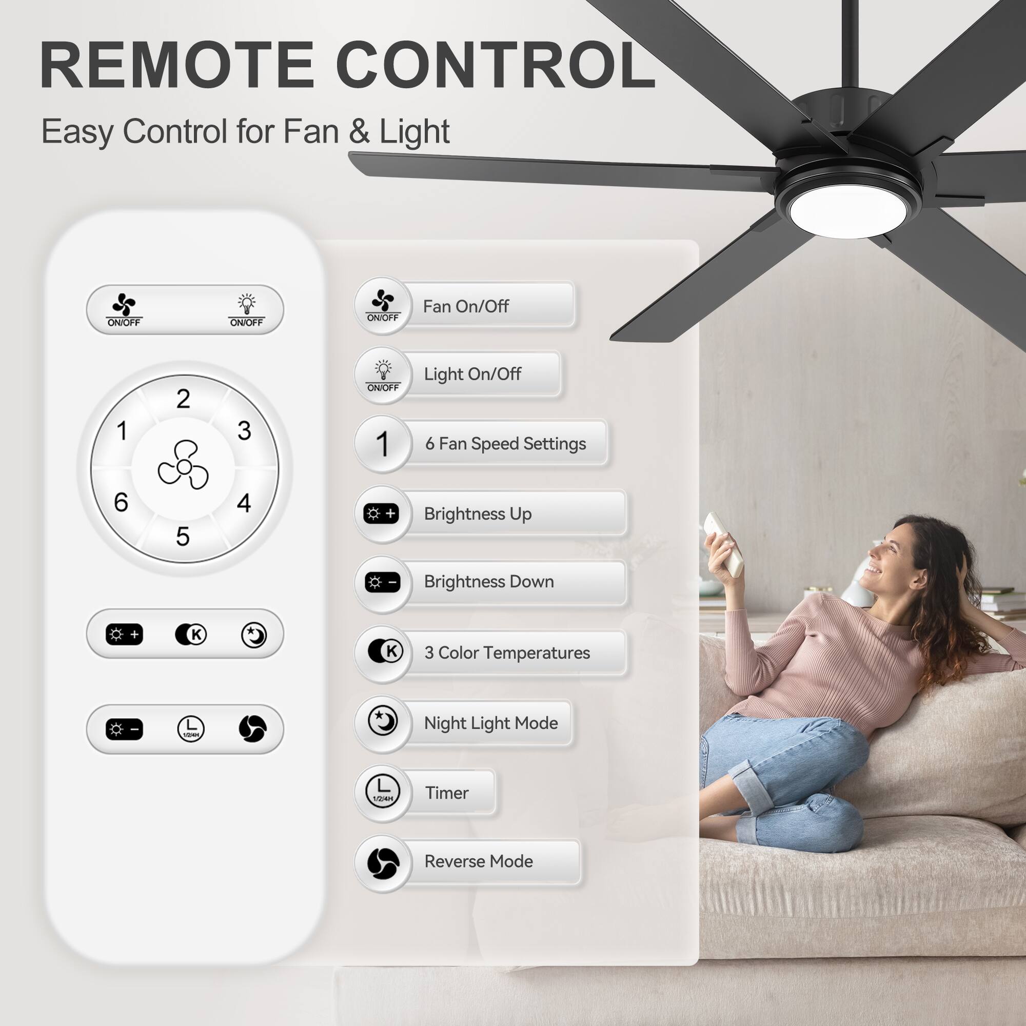 REMOTE CONTROL  
Easy Control for Fan & Light  

- Fan On/Off  
- Light On/Off  
- 6 Fan Speed Settings  
- Brightness Up  
- Brightness Down  
- 3 Color Temperatures  
- Night Light Mode  
- Timer  
- Reverse Mode