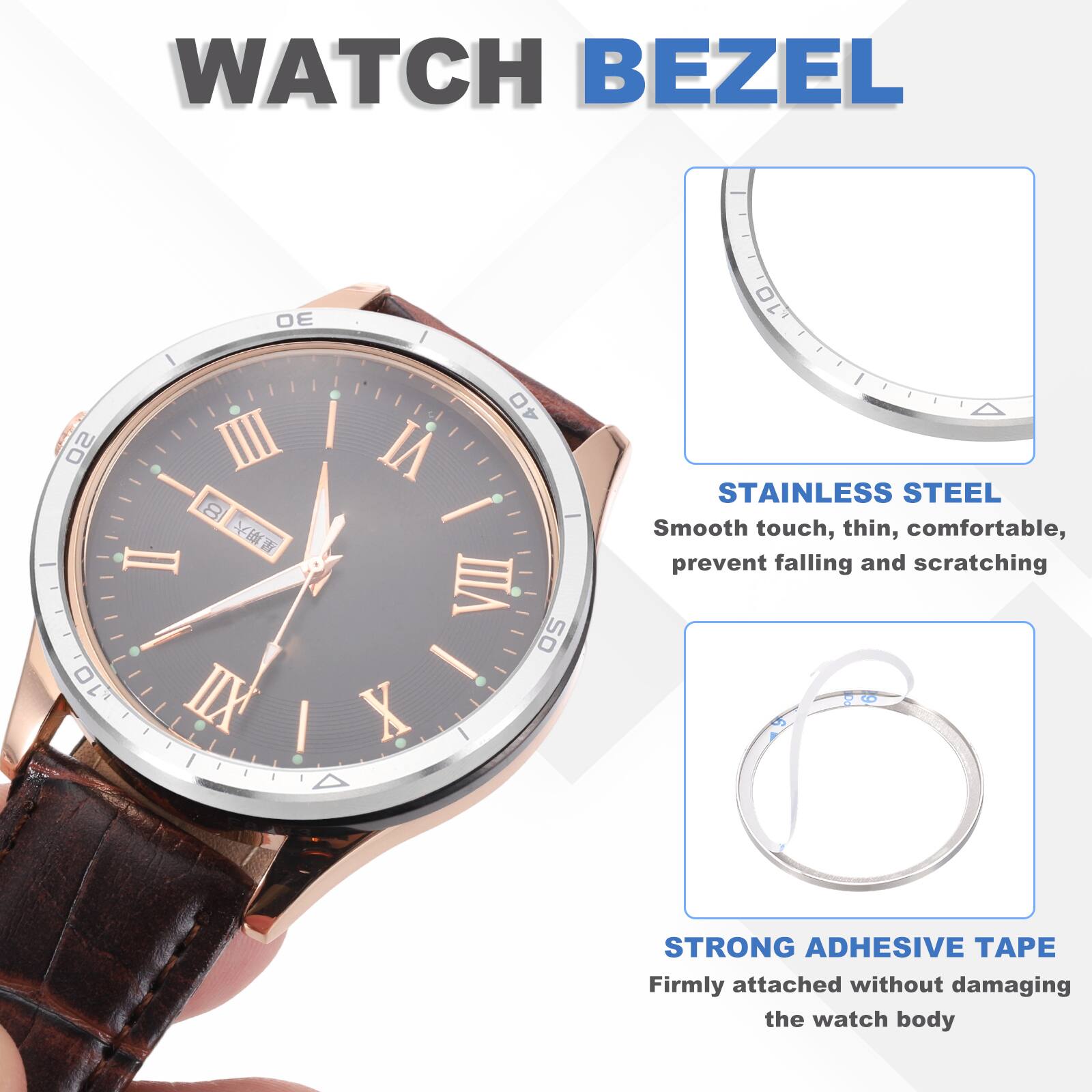 WATCH BEZEL

STAINLESS STEEL
Smooth touch, thin, comfortable, prevent falling and scratching

STRONG ADHESIVE TAPE
Firmly attached without damaging the watch body