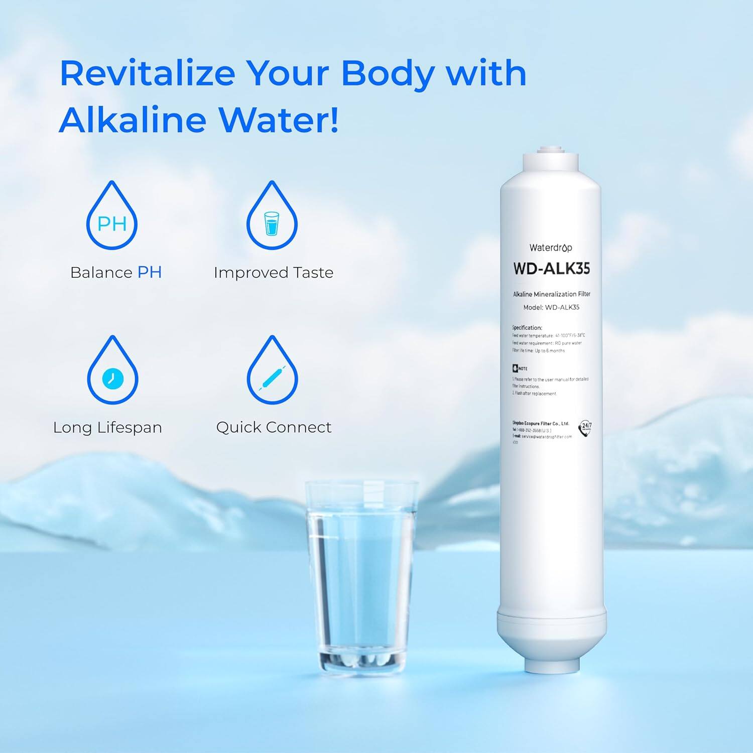 Revitalize Your Body with Alkaline Water!  
PH Balance  
Improved Taste  
Long Lifespan  
Quick Connect  

Waterdrop  
WD-ALK35  
Alkaline Mineralization Filter  
Model: WD-ALK35  

Specification:  
- Net weight: 0.5 kg  
- Dimensions: 250 x 100 mm  
- Material: Polypropylene  

Made in Taiwan  
© 2021 Waterdrop Filter Co., Ltd.