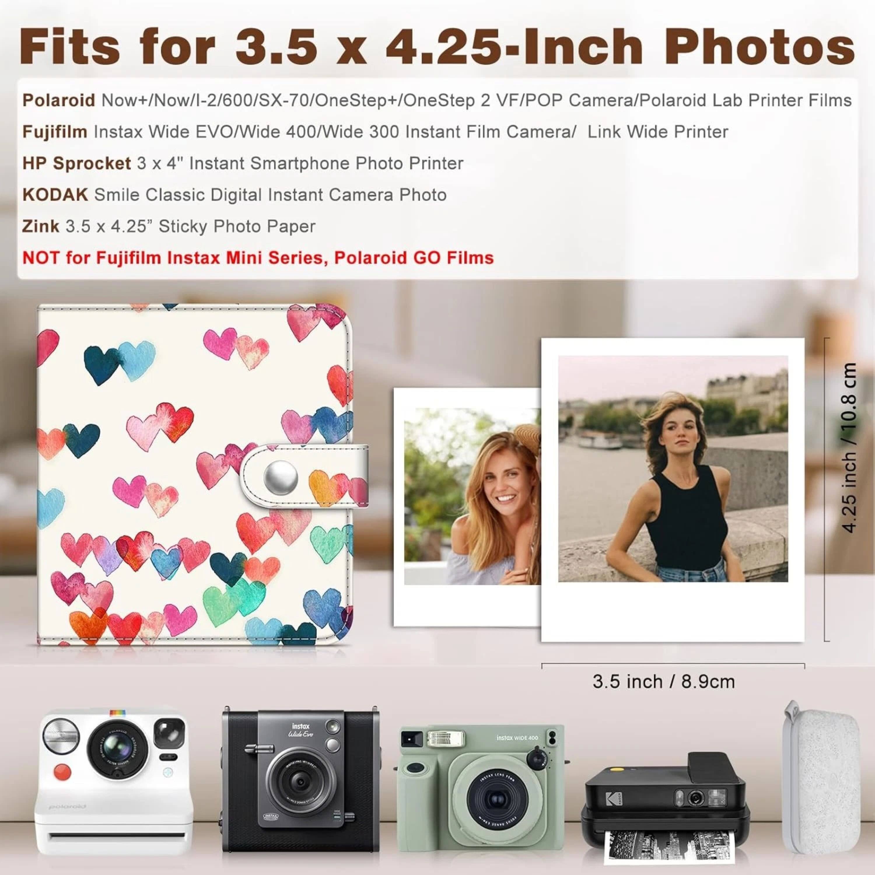 Fits for 3.5 x 4.25-Inch Photos

Polaroid Now+/Now/I-2/600/SX-70/OneStep+/OneStep 2 VF/POP Camera/Polaroid Lab Printer Films
Fujifilm Instax Wide EVO/Wide 400/Wide 300 Instant Film Camera/Link Wide Printer
HP Sprocket 3 x 4" Instant Smartphone Photo Printer
KODAK Smile Classic Digital Instant Camera Photo
Zink 3.5 x 4.25" Sticky Photo Paper

NOT for Fujifilm Instax Mini Series, Polaroid GO Films

cm / 10.8 inch
4.25 inch / 8.9cm
