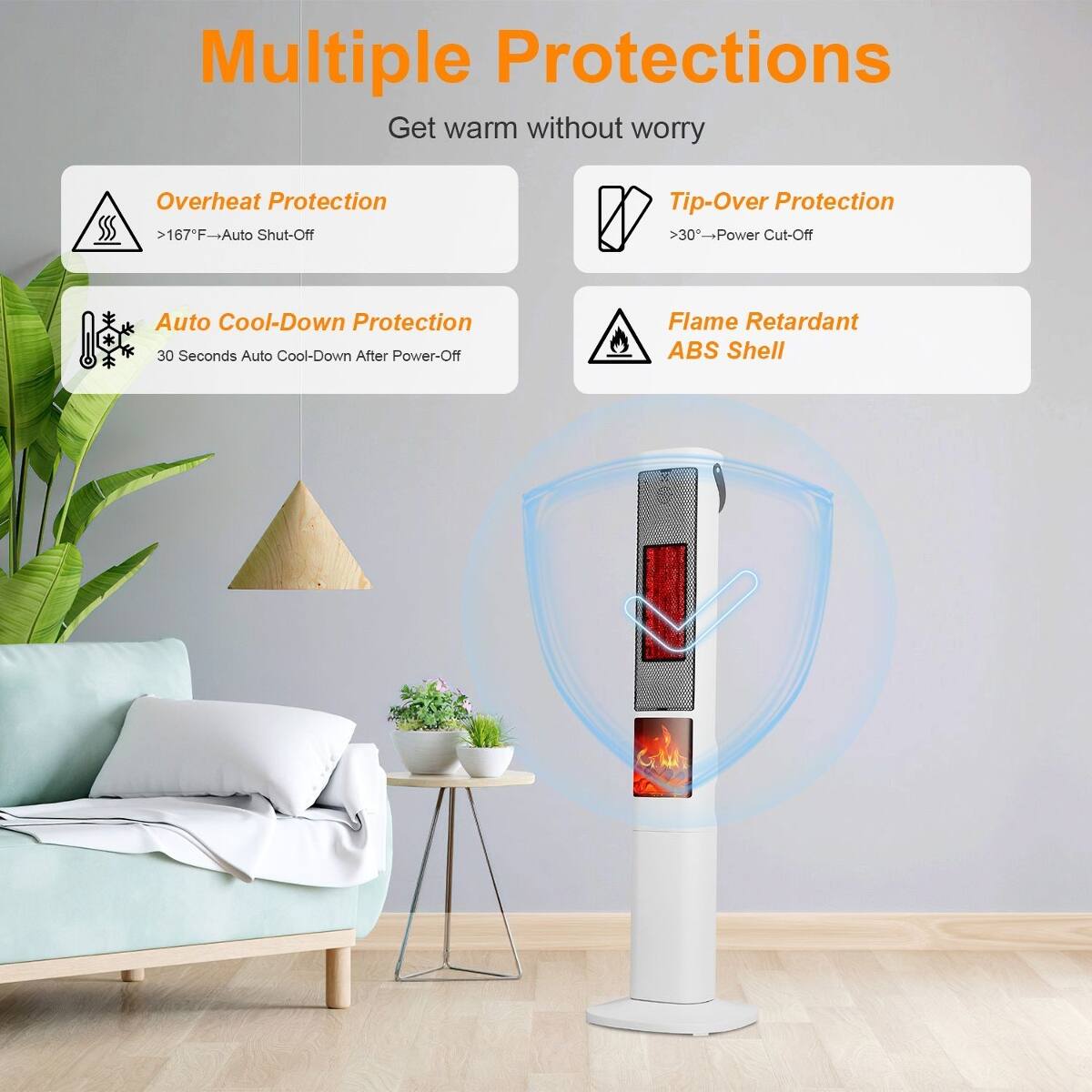 Multiple Protections  
Get warm without worry

- Overheat Protection  
  >167°F - Auto Shut-Off

- Tip-Over Protection  
  >30° - Power Cut-Off

- Auto Cool-Down Protection  
  30 Seconds Auto Cool-Down After Power-Off

- Flame Retardant ABS Shell