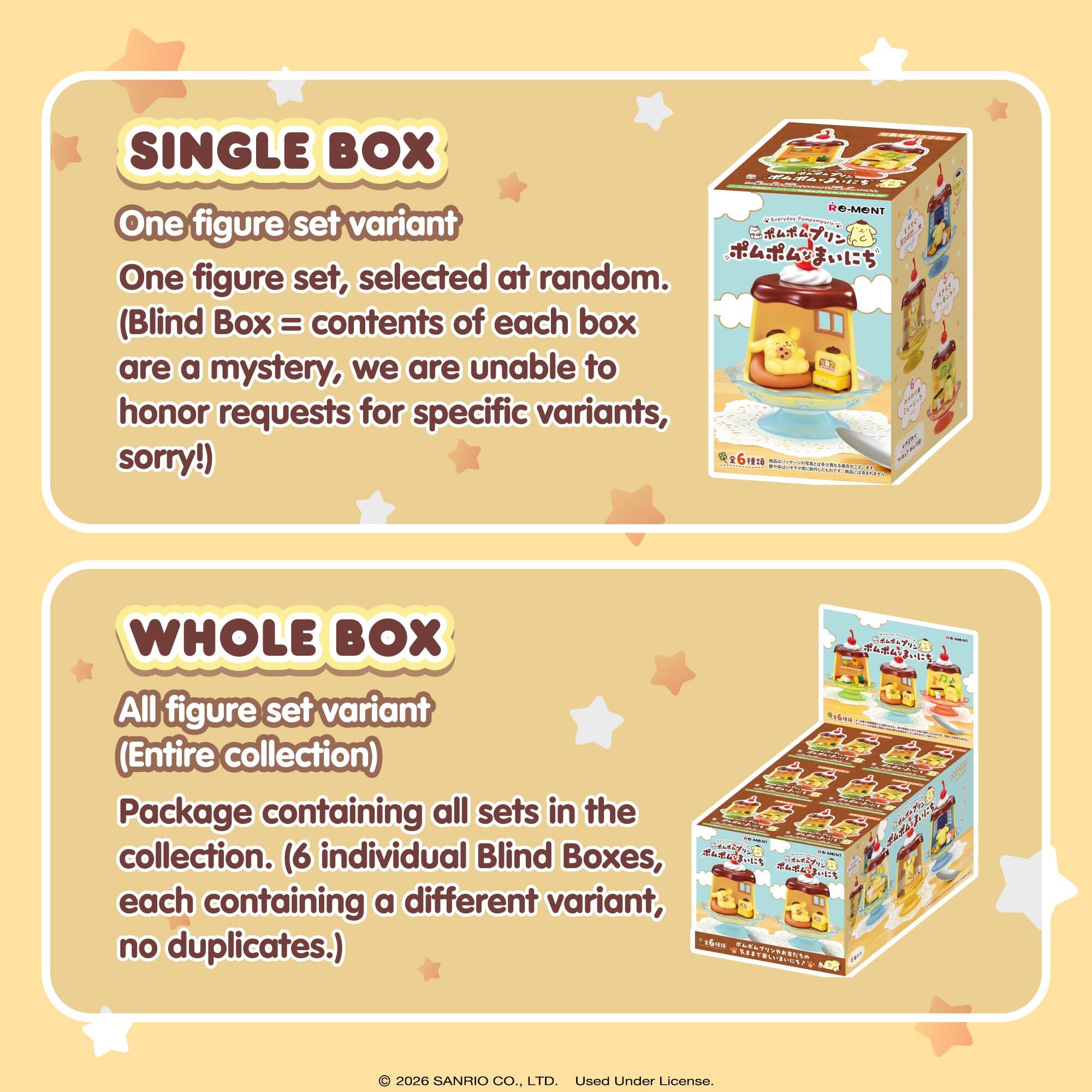 SINGLE BOX  
One figure set variant  
One figure set, selected at random.  
(Blind Box = contents of each box are a mystery, we are unable to honor requests for specific variants, sorry!)

WHOLE BOX  
All figure set variant  
(Entire collection)  
Package containing all sets in the collection. (6 individual Blind Boxes, each containing a different variant, no duplicates.)

© 2026 SANRIO CO., LTD. Used Under License.