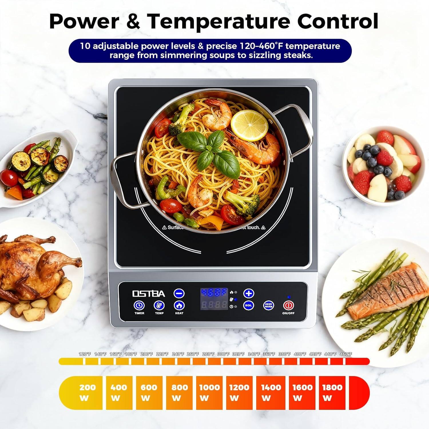 Power & Temperature Control

10 adjustable power levels & precise 120-460°F temperature range from simmering soups to sizzling steaks.

OSTBA

200 W 400 W 600 W 800 W 1000 W 1200 W 1400 W 1600 W 1800 W

120°F 140°F 160°F 180°F 200°F 220°F 240°F 260°F 280°F 300°F 320°F 340°F 360°F 380°F 400°F 420°F 440°F 460°F