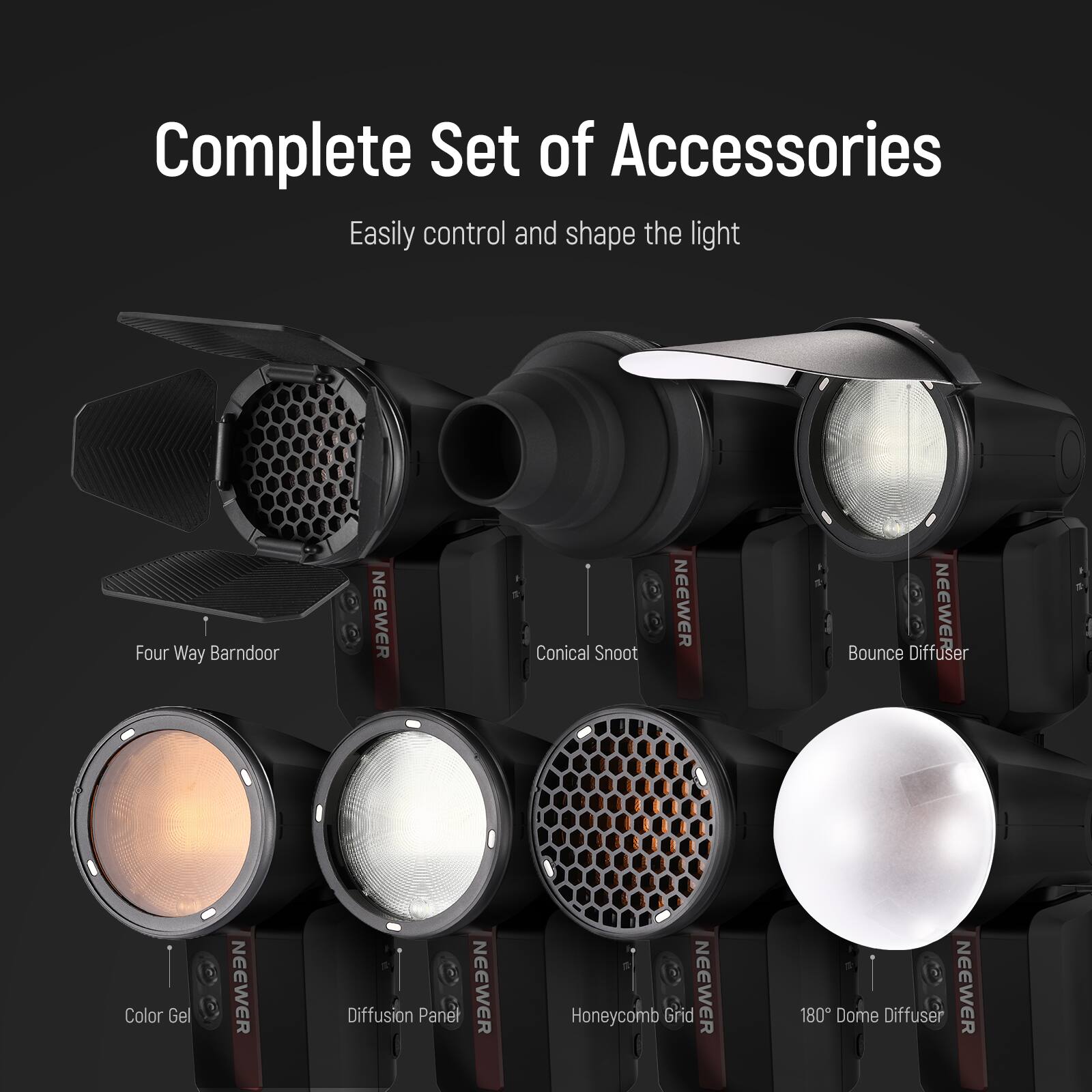 Complete Set of Accessories  
Easily control and shape the light  
Four Way Barndoor  
NEEWER  
Conical Snoot  
NEEWER  
Bounce Diffuser  
NEEWER  
Color Gel  
NEEWER  
Diffusion Panel  
NEEWER  
Honeycomb Grid  
NEEWER  
180° Dome Diffuser  
NEEWER