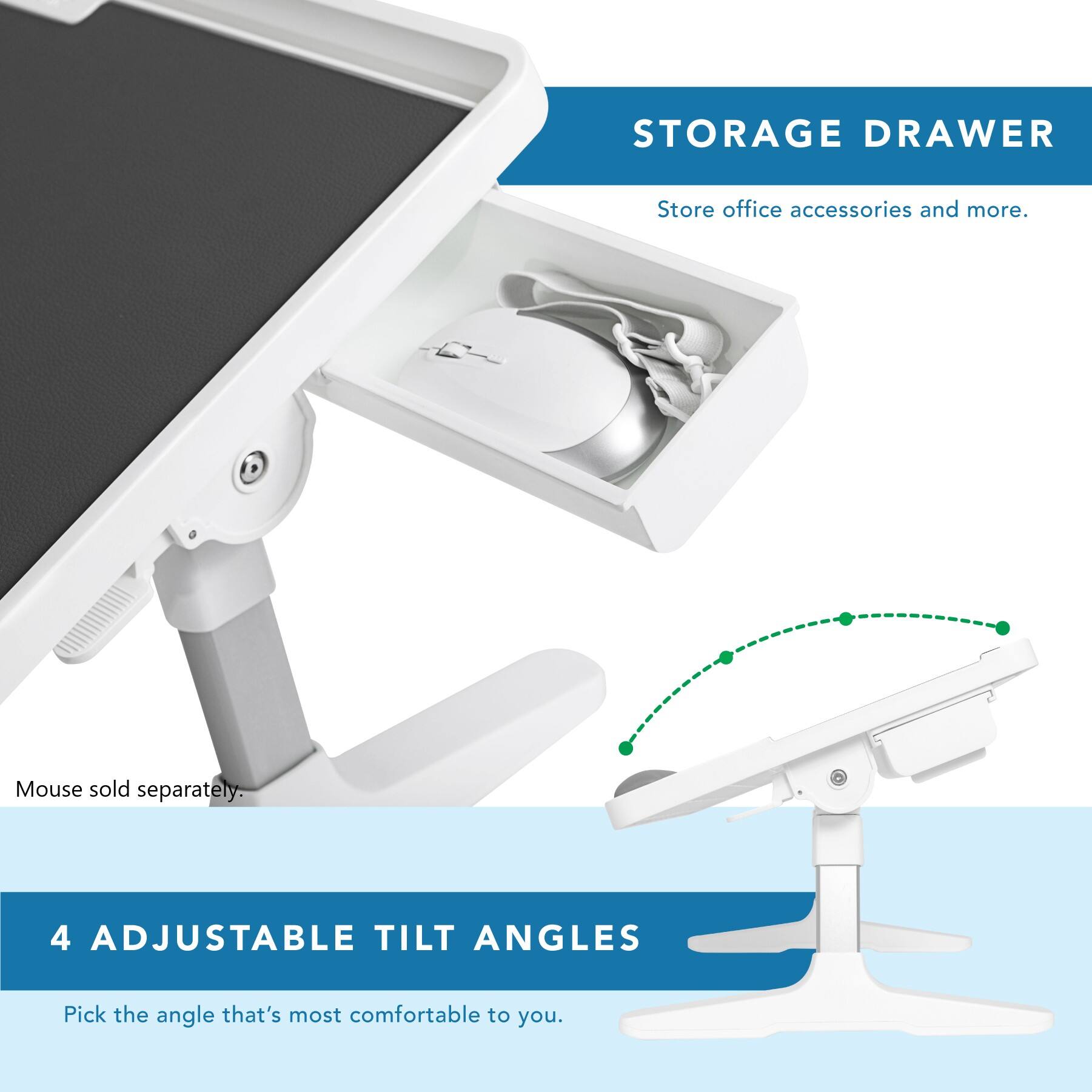 STORAGE DRAWER: Store office accessories and more.

4 ADJUSTABLE TILT ANGLES: Pick the angle that's most comfortable to you.

Mouse sold separately.