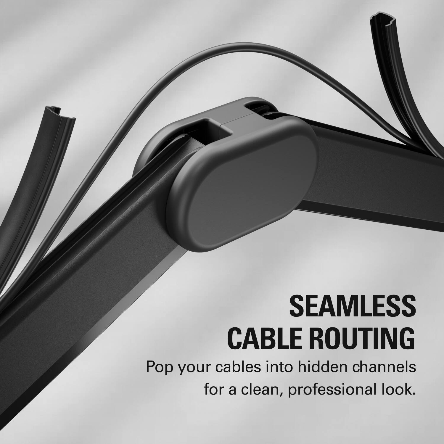SEAMLESS CABLE ROUTING  
Pop your cables into hidden channels for a clean, professional look.
