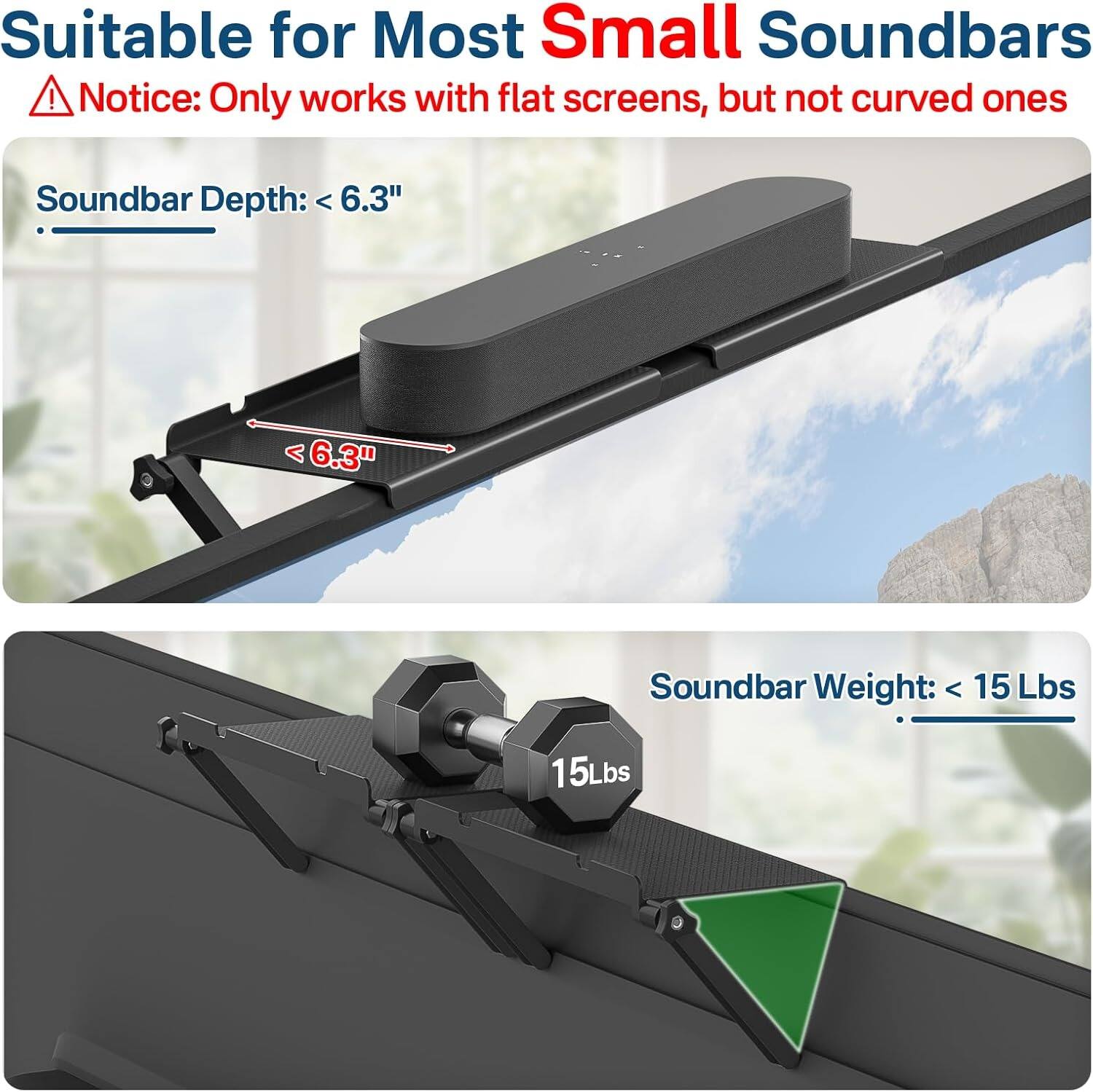 Suitable for Most Small Soundbars  
⚠️ Notice: Only works with flat screens, but not curved ones  

Soundbar Depth: < 6.3"  
Soundbar Weight: < 15 Lbs
