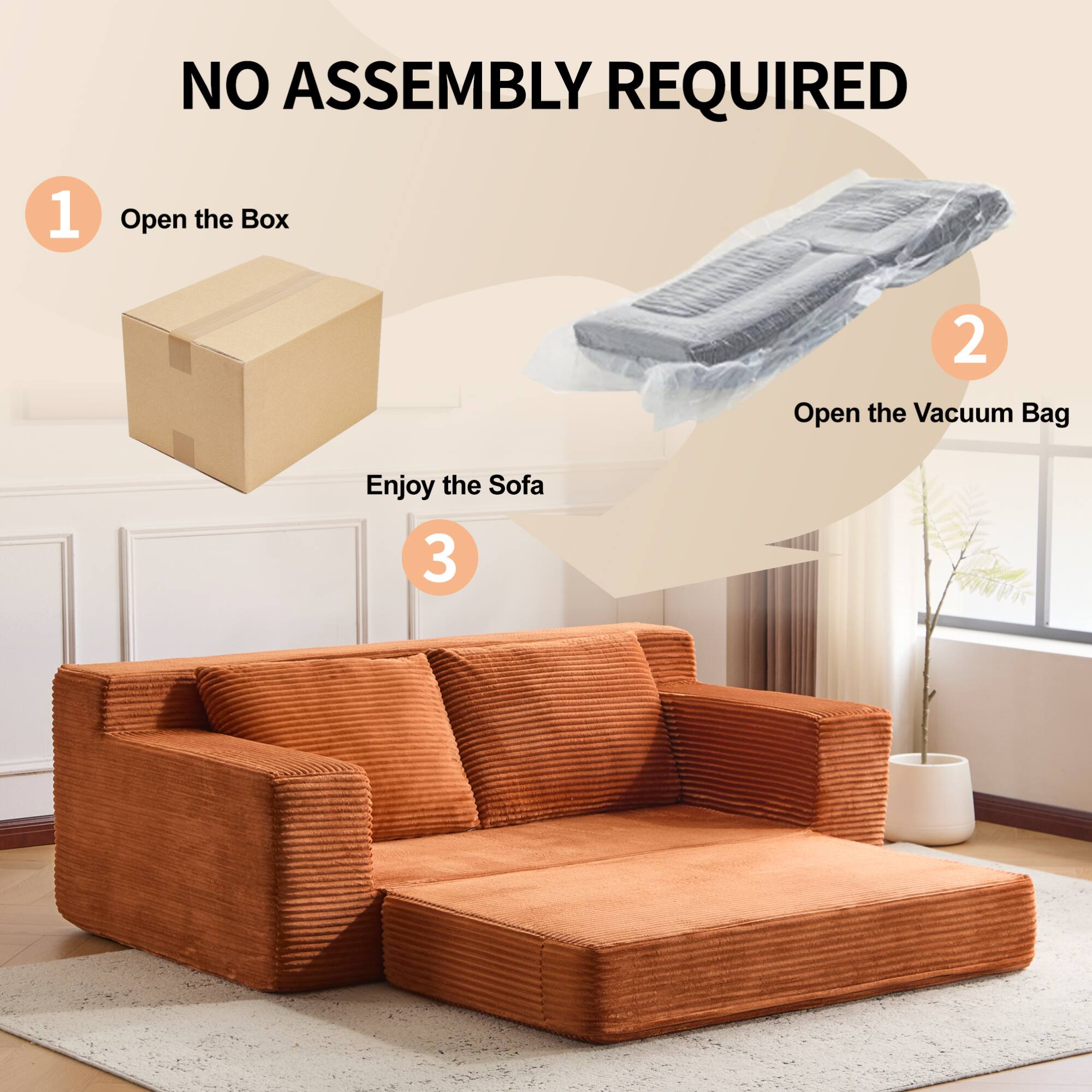 NO ASSEMBLY REQUIRED

1. Open the Box

2. Open the Vacuum Bag

3. Enjoy the Sofa
