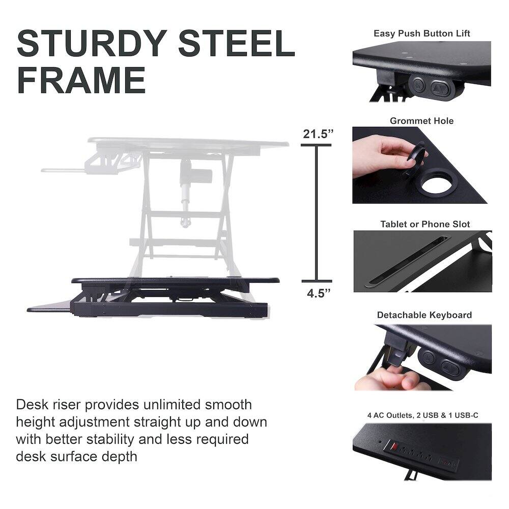 STURDY STEEL FRAME

Easy Push Button Lift

21.5" Grommet Hole

Tablet or Phone Slot

4.5" Detachable Keyboard

Desk riser provides unlimited smooth height adjustment straight up and down with better stability and less required desk surface depth

4 AC Outlets, 2 USB & 1 USB-C