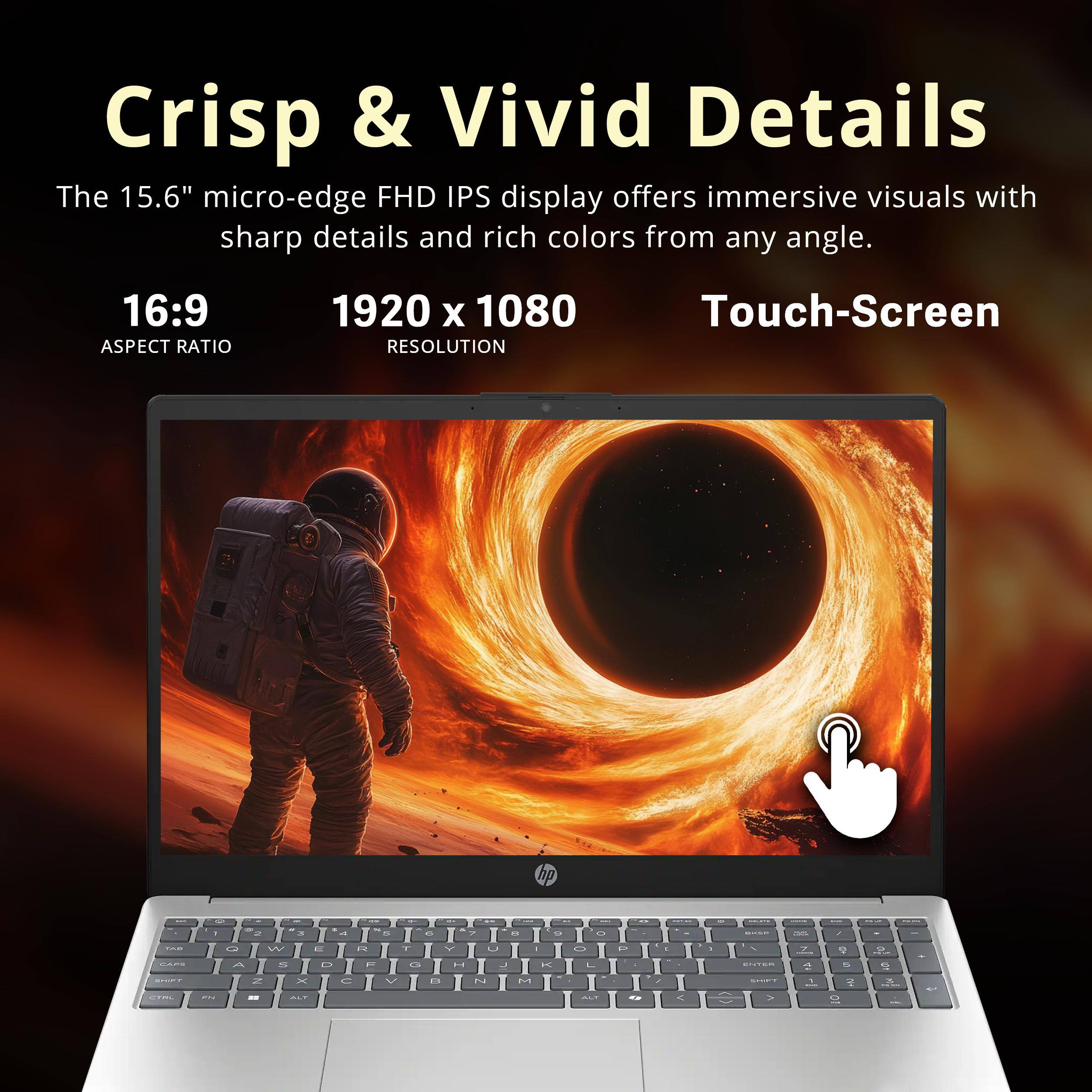 Crisp & Vivid Details

The 15.6" micro-edge FHD IPS display offers immersive visuals with sharp details and rich colors from any angle.

16:9 ASPECT RATIO
1920 x 1080 RESOLUTION
Touch-Screen

hp