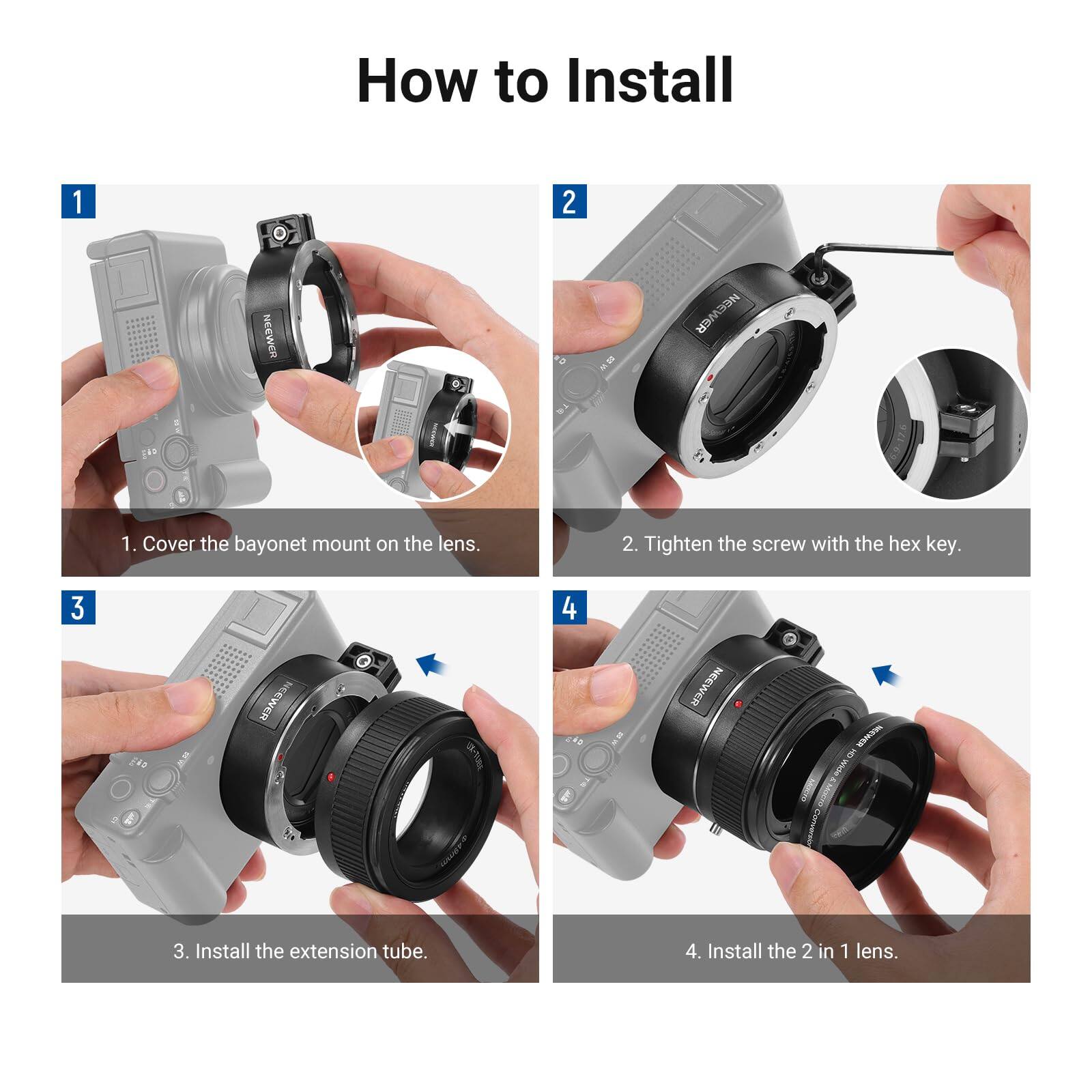 How to Install

1. Cover the bayonet mount on the lens.
2. Tighten the screw with the hex key.
3. Install the extension tube.
4. Install the 2 in 1 lens.